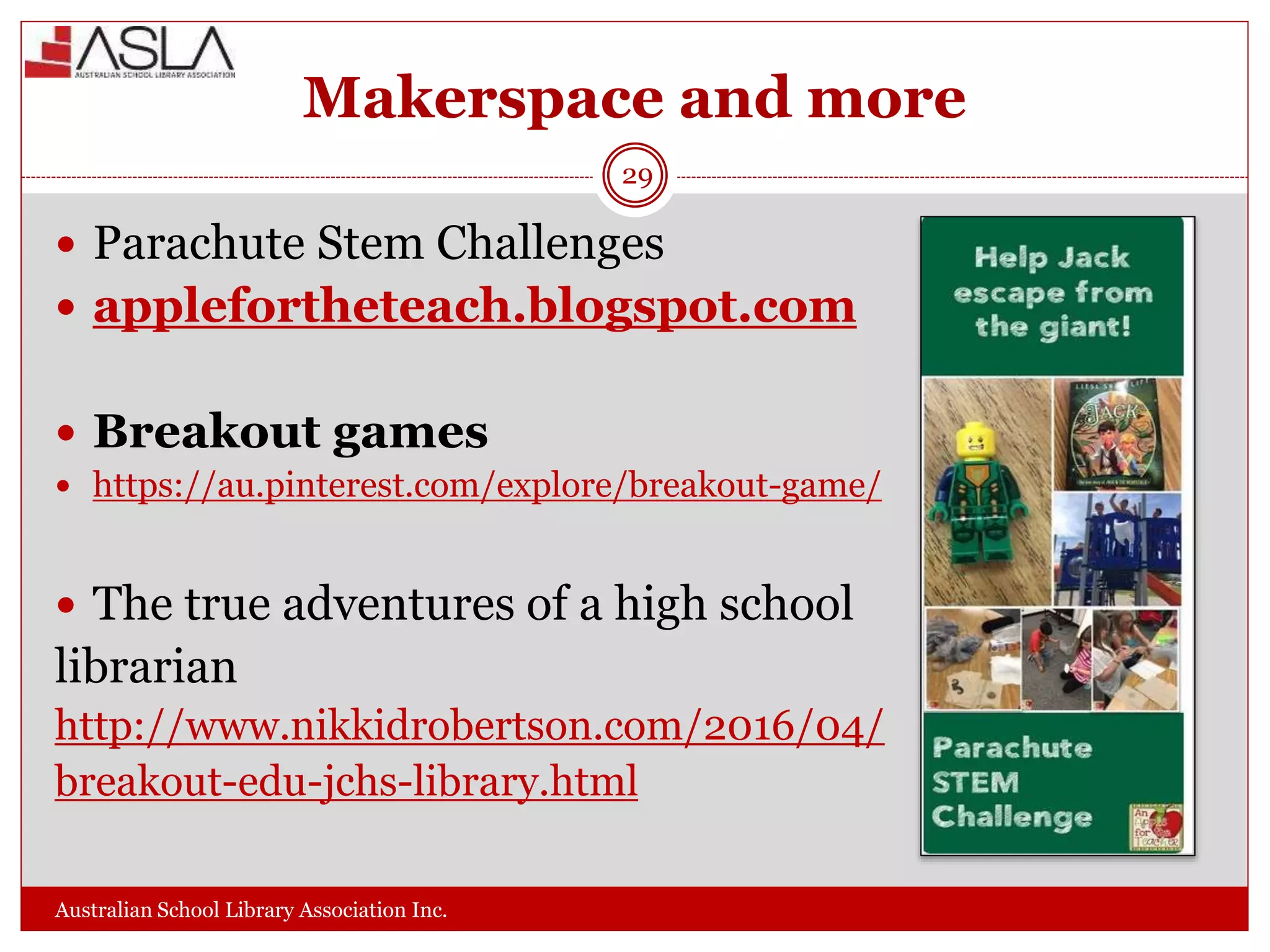 Makerspace and more
Australian School Library Association Inc.
29
 Parachute Stem Challenges
 applefortheteach.blogspot.com
 Breakout games
 https://au.pinterest.com/explore/breakout-game/
 The true adventures of a high school
librarian
http://www.nikkidrobertson.com/2016/04/
breakout-edu-jchs-library.html
 