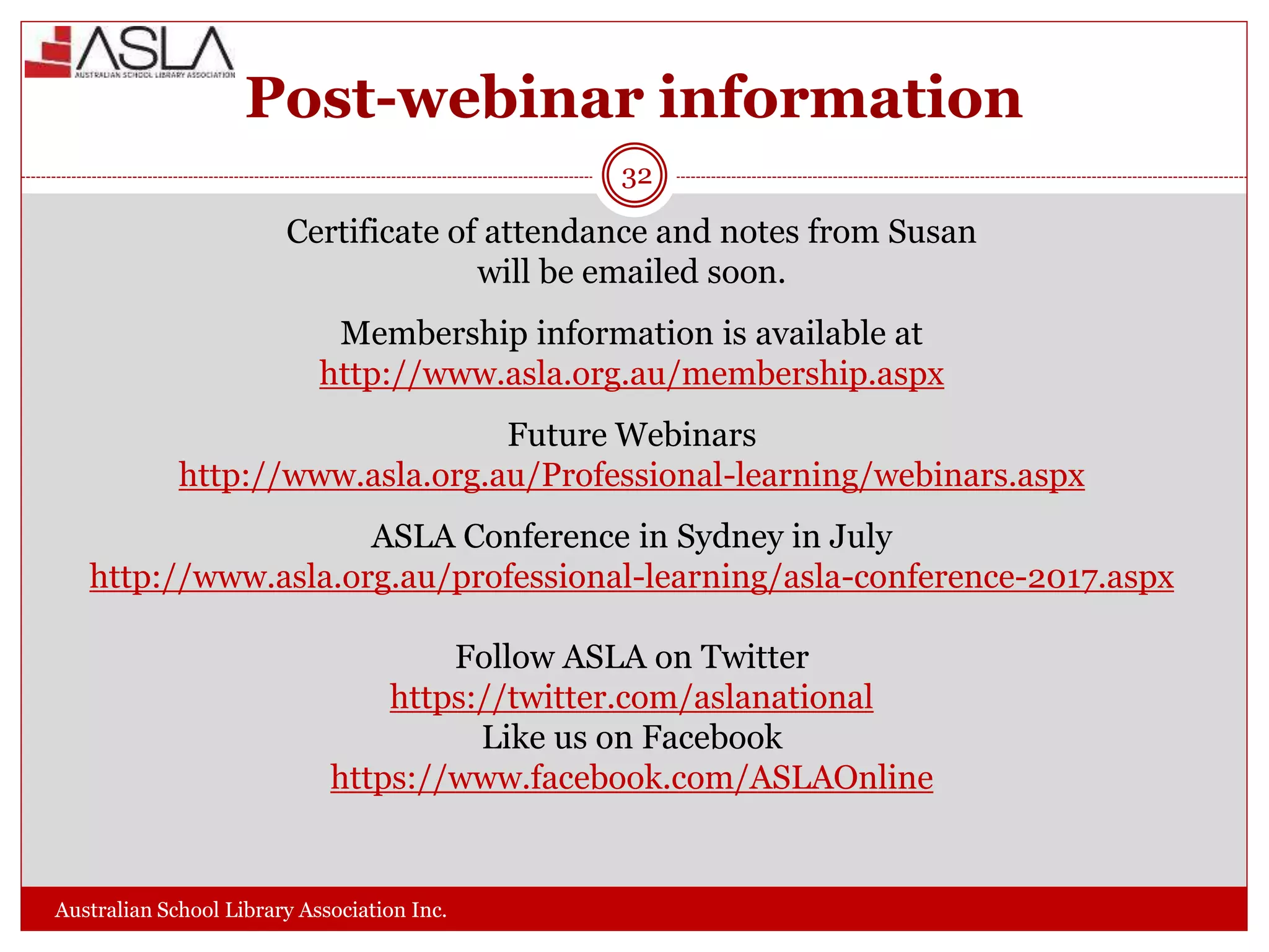 Post-webinar information
Australian School Library Association Inc.
Certificate of attendance and notes from Susan
will be emailed soon.
Membership information is available at
http://www.asla.org.au/membership.aspx
Future Webinars
http://www.asla.org.au/Professional-learning/webinars.aspx
ASLA Conference in Sydney in July
http://www.asla.org.au/professional-learning/asla-conference-2017.aspx
Follow ASLA on Twitter
https://twitter.com/aslanational
Like us on Facebook
https://www.facebook.com/ASLAOnline
32
 
