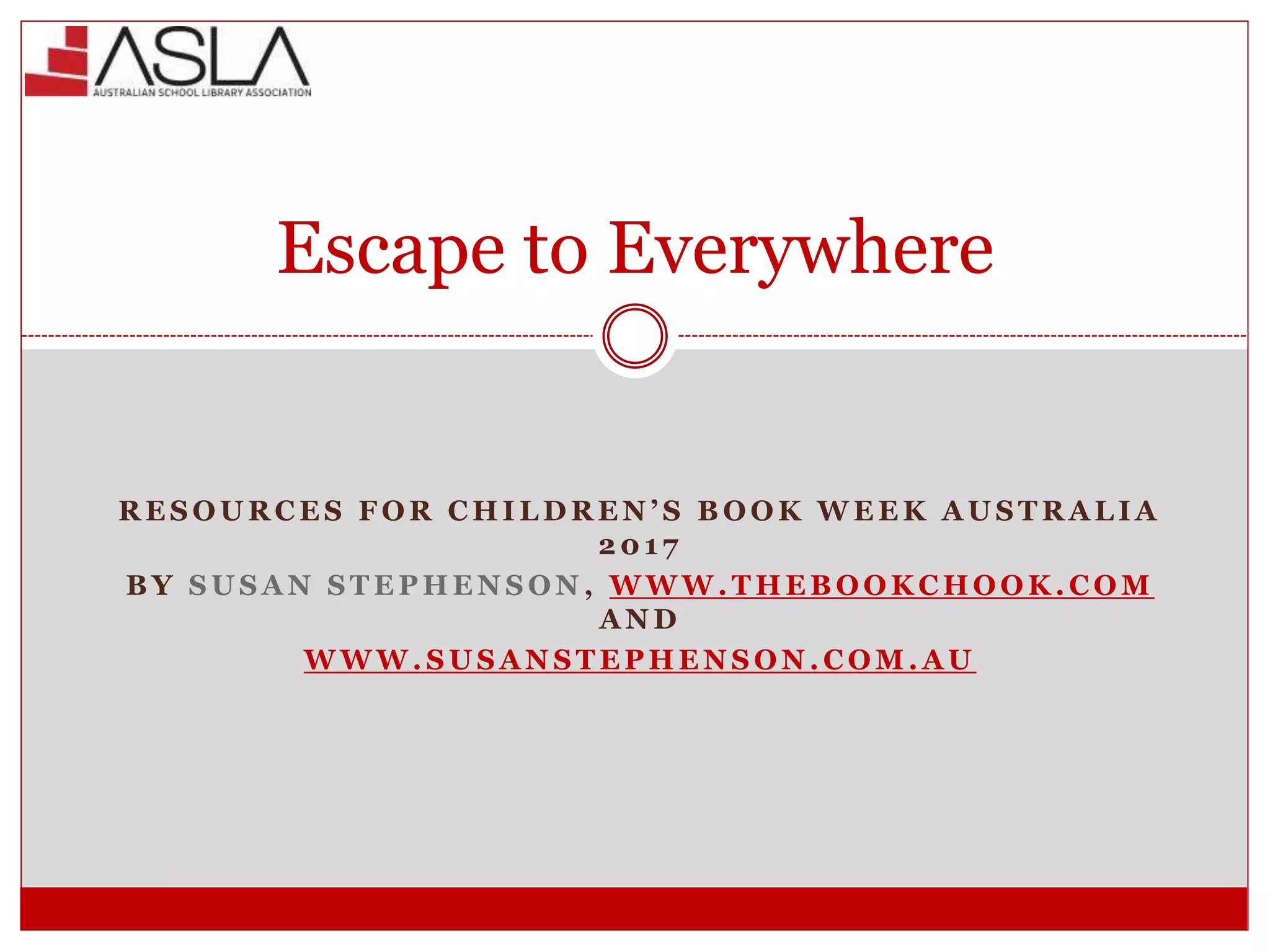 Escape to Everywhere
R E S O U R C E S F O R C H I L D R E N ’ S B O O K W E E K A U S T R A L I A
2 0 1 7
B Y S U S A N S T E P H E N S O N , W W W . T H E B O O K C H O O K . C O M
A N D
W W W . S U S A N S T E P H E N S O N . C O M . A U
 
