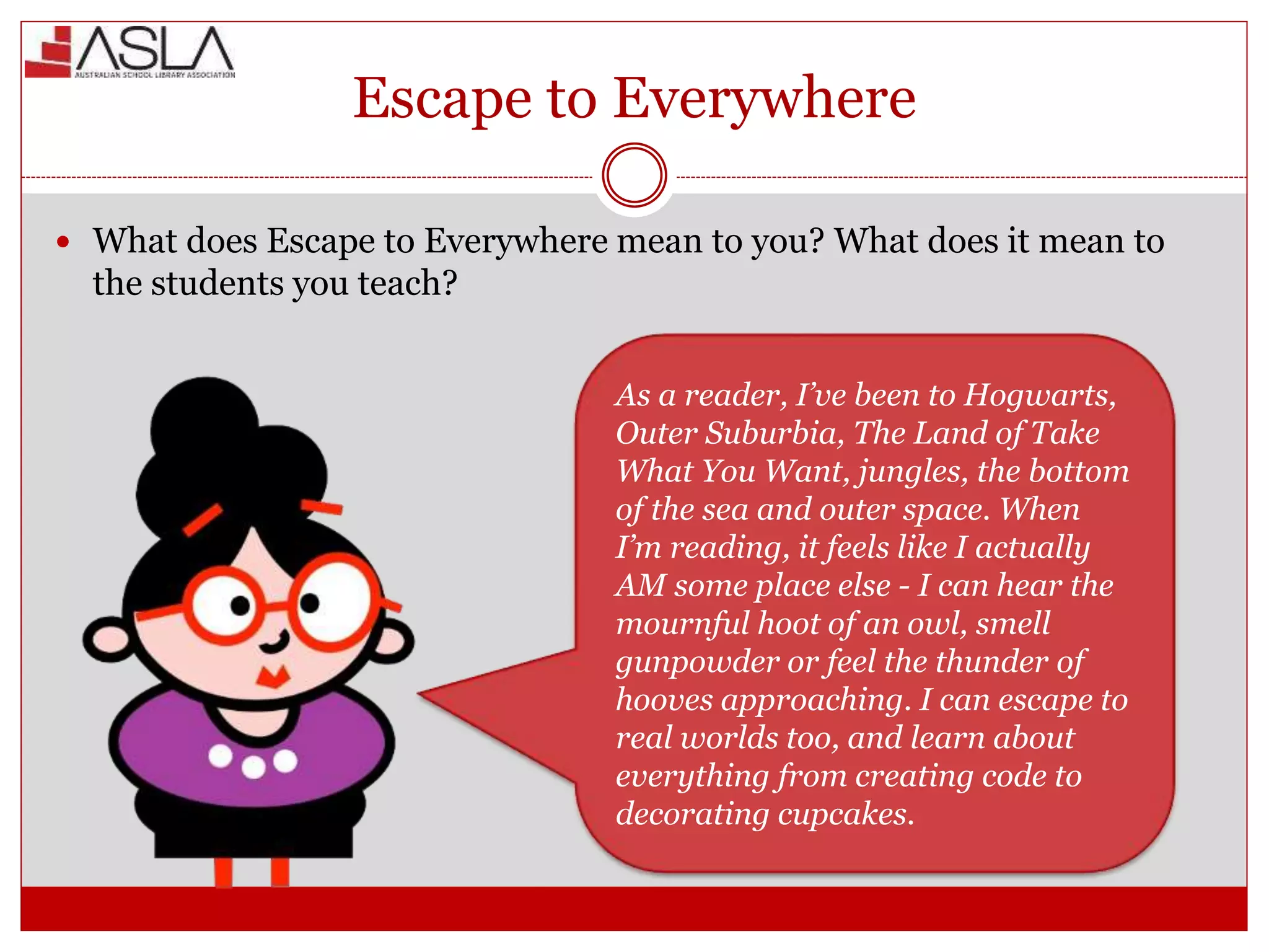 Escape to Everywhere
 What does Escape to Everywhere mean to you? What does it mean to
the students you teach?
As a reader, I’ve been to Hogwarts,
Outer Suburbia, The Land of Take
What You Want, jungles, the bottom
of the sea and outer space. When
I’m reading, it feels like I actually
AM some place else - I can hear the
mournful hoot of an owl, smell
gunpowder or feel the thunder of
hooves approaching. I can escape to
real worlds too, and learn about
everything from creating code to
decorating cupcakes.
 