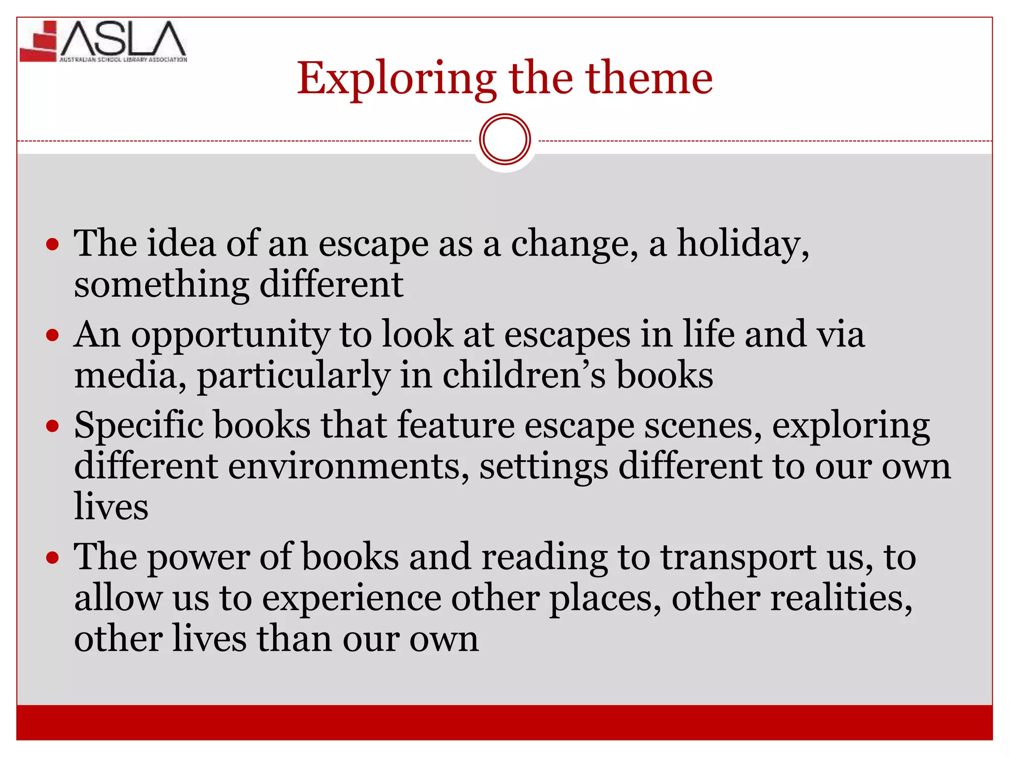 Exploring the theme
 The idea of an escape as a change, a holiday,
something different
 An opportunity to look at escapes in life and via
media, particularly in children’s books
 Specific books that feature escape scenes, exploring
different environments, settings different to our own
lives
 The power of books and reading to transport us, to
allow us to experience other places, other realities,
other lives than our own
 