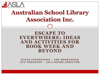 ESCAPE TO
EVERYWHERE: IDEAS
AND ACTIVITIES FOR
BOOK WEEK AND
BEYOND
S U S A N S T E P H E N S O N – T H E B O O K C H O O K
S U E J O H N S T O N – A S L A B O A R D D I R E C T O R
Australian School Library
Association Inc.
 
