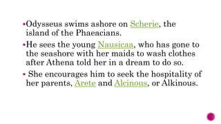 Odysseus swims ashore on Scherie, the
island of the Phaeacians.
He sees the young Nausicaa, who has gone to
the seashore with her maids to wash clothes
after Athena told her in a dream to do so.
She encourages him to seek the hospitality of
her parents, Arete and Alcinous, or Alkinous.