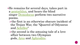 He remains for several days, takes part in
a pentathlon, and hears the blind
singer Demodocus perform two narrative
poems.
the first is an otherwise obscure incident of
the Trojan War, the "Quarrel of Odysseus
and Achilles“
the second is the amusing tale of a love
affair between two Olympian
gods, Ares and Aphrodite.