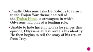 Finally, Odysseus asks Demodocus to return
to the Trojan War theme and tell of
the Trojan Horse, a stratagem in which
Odysseus had played a leading role.
Unable to hide his emotion as he relives this
episode, Odysseus at last reveals his identity.
He then begins to tell the story of his return
from Troy.