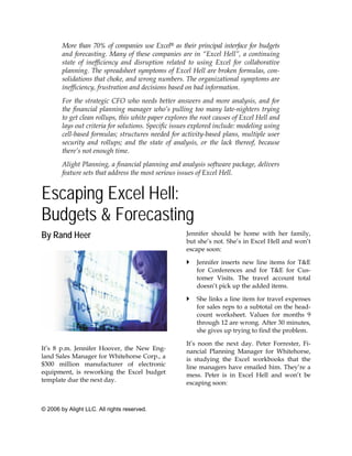 More than 70% of companies use Excel® as their principal interface for budgets
        and forecasting. Many of these companies are in “Excel Hell”, a continuing
        state of inefficiency and disruption related to using Excel for collaborative
        planning. The spreadsheet symptoms of Excel Hell are broken formulas, con-
        solidations that choke, and wrong numbers. The organizational symptoms are
        inefficiency, frustration and decisions based on bad information.
        For the strategic CFO who needs better answers and more analysis, and for
        the financial planning manager who’s pulling too many late-nighters trying
        to get clean rollups, this white paper explores the root causes of Excel Hell and
        lays out criteria for solutions. Specific issues explored include: modeling using
        cell-based formulas; structures needed for activity-based plans, multiple user
        security and rollups; and the state of analysis, or the lack thereof, because
        there’s not enough time.
        Alight Planning, a financial planning and analysis software package, delivers
        feature sets that address the most serious issues of Excel Hell.


Escaping Excel Hell:
Budgets & Forecasting
By Rand Heer                                          Jennifer should be home with her family,
                                                      but she’s not. She’s in Excel Hell and won’t
                                                      escape soon:

                                                          Jennifer inserts new line items for T&E
                                                          for Conferences and for T&E for Cus-
                                                          tomer Visits. The travel account total
                                                          doesn’t pick up the added items.

                                                          She links a line item for travel expenses
                                                          for sales reps to a subtotal on the head-
                                                          count worksheet. Values for months 9
                                                          through 12 are wrong. After 30 minutes,
                                                          she gives up trying to find the problem.

                                                      It’s noon the next day. Peter Forrester, Fi-
It’s 8 p.m. Jennifer Hoover, the New Eng-             nancial Planning Manager for Whitehorse,
land Sales Manager for Whitehorse Corp., a            is studying the Excel workbooks that the
$300 million manufacturer of electronic               line managers have emailed him. They’re a
equipment, is reworking the Excel budget              mess. Peter is in Excel Hell and won’t be
template due the next day.                            escaping soon:



© 2006 by Alight LLC. All rights reserved.
 