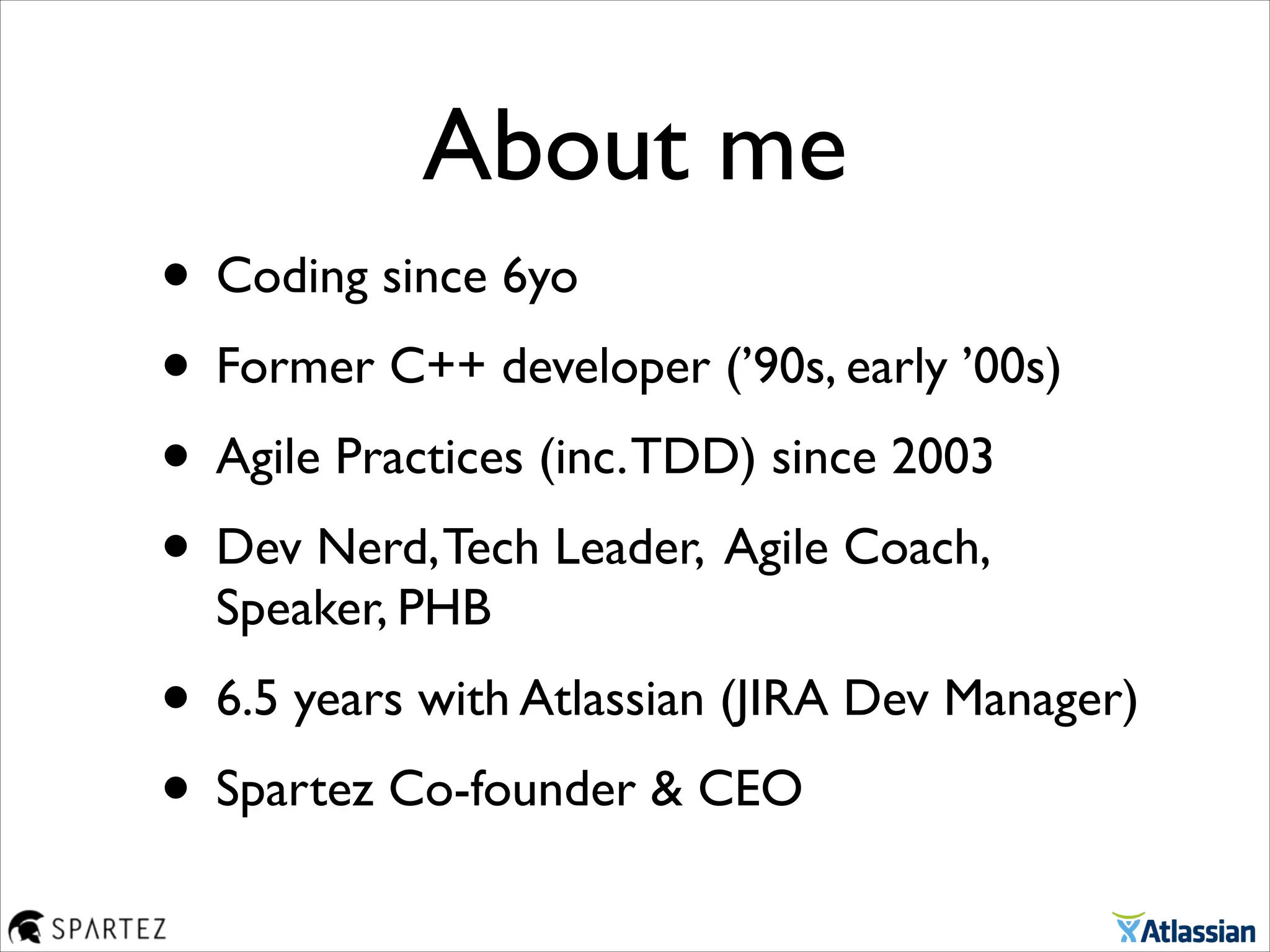 About me
• Coding since 6yo	

• Former C++ developer (’90s, early ’00s)	

• Agile Practices (inc.TDD) since 2003	

• Dev Nerd,Tech Leader, Agile Coach,
Speaker, PHB	

• 6.5 years with Atlassian (JIRA Dev Manager)	

• Spartez Co-founder & CEO
 