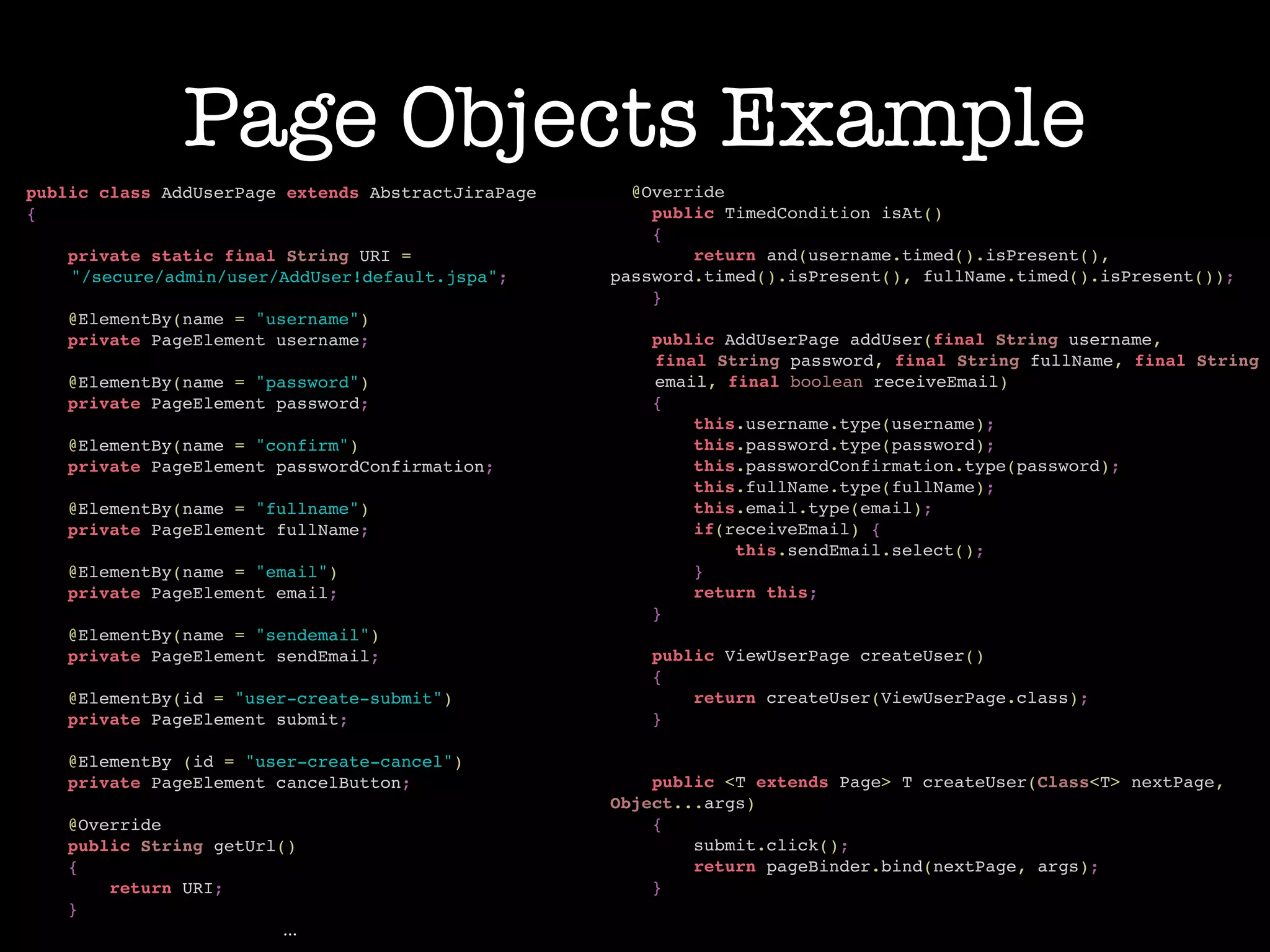Page Objects Example
public class AddUserPage extends AbstractJiraPage!
{!
!
private static final String URI = !
"/secure/admin/user/AddUser!default.jspa";!
!
@ElementBy(name = "username")!
private PageElement username;!
!
@ElementBy(name = "password")!
private PageElement password;!
!
@ElementBy(name = "confirm")!
private PageElement passwordConfirmation;!
!
@ElementBy(name = "fullname")!
private PageElement fullName;!
!
@ElementBy(name = "email")!
private PageElement email;!
!
@ElementBy(name = "sendemail")!
private PageElement sendEmail;!
!
@ElementBy(id = "user-create-submit")!
private PageElement submit;!
!
@ElementBy (id = "user-create-cancel")!
private PageElement cancelButton;!
!
@Override!
public String getUrl()!
{!
return URI;!
}!
...
@Override!
public TimedCondition isAt()!
{!
return and(username.timed().isPresent(), !
password.timed().isPresent(), fullName.timed().isPresent());!
}!
!
public AddUserPage addUser(final String username, !
final String password, final String fullName, final String
email, final boolean receiveEmail)!
{!
this.username.type(username);!
this.password.type(password);!
this.passwordConfirmation.type(password);!
this.fullName.type(fullName);!
this.email.type(email);!
if(receiveEmail) {!
this.sendEmail.select();!
}!
return this;!
}!
!
public ViewUserPage createUser()!
{!
return createUser(ViewUserPage.class);!
}!
!
!
public <T extends Page> T createUser(Class<T> nextPage,
Object...args)!
{!
submit.click();!
return pageBinder.bind(nextPage, args);!
}!
 