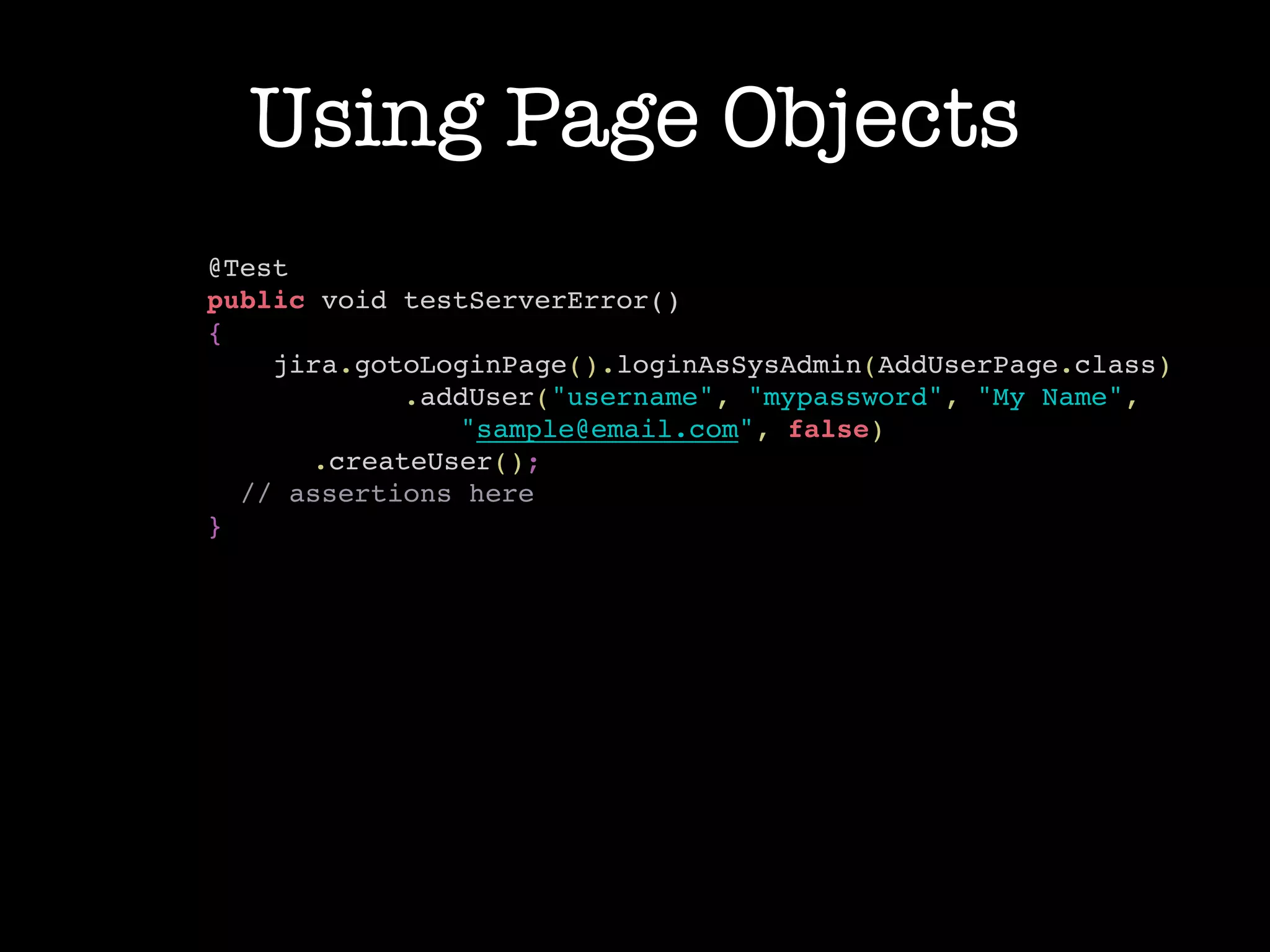 Using Page Objects
@Test!
public void testServerError()!
{!
jira.gotoLoginPage().loginAsSysAdmin(AddUserPage.class)!
.addUser("username", "mypassword", "My Name",!
"sample@email.com", false)!
.createUser();!
// assertions here!
}!
 