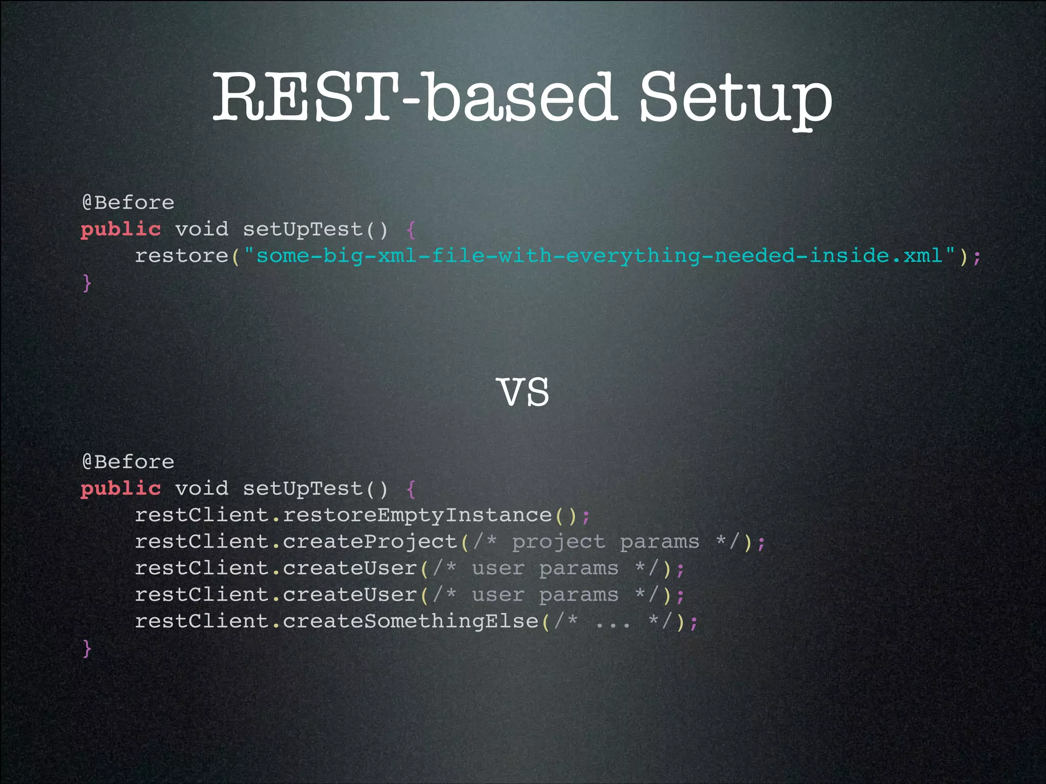 REST-based Setup
@Before!
public void setUpTest() {!
restore("some-big-xml-file-with-everything-needed-inside.xml");!
}!
@Before!
public void setUpTest() {!
restClient.restoreEmptyInstance();!
restClient.createProject(/* project params */);!
restClient.createUser(/* user params */);!
restClient.createUser(/* user params */);!
restClient.createSomethingElse(/* ... */);!
}!
VS
 