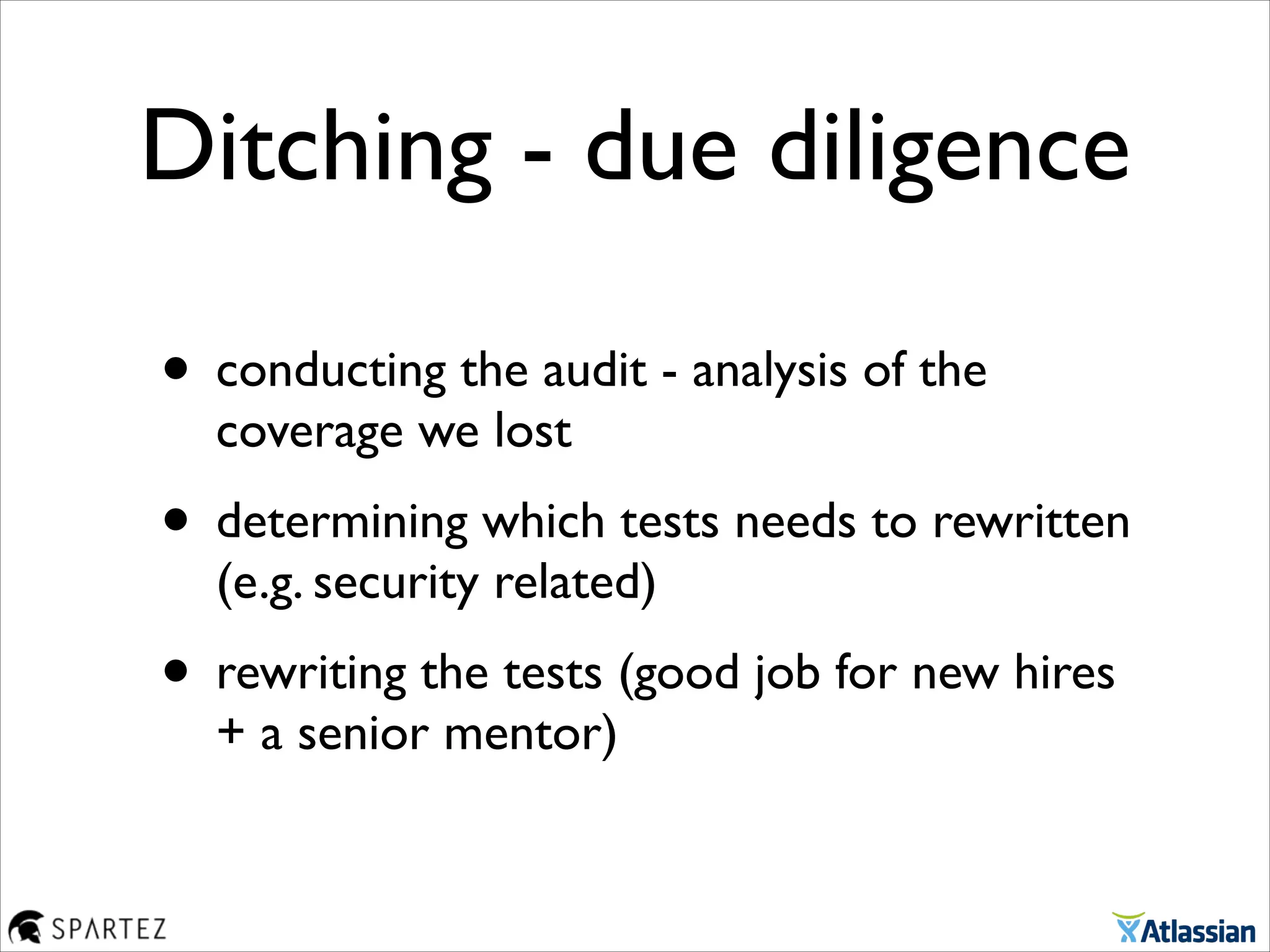 Ditching - due diligence
• conducting the audit - analysis of the
coverage we lost	

• determining which tests needs to rewritten
(e.g. security related) 	

• rewriting the tests (good job for new hires
+ a senior mentor)
 