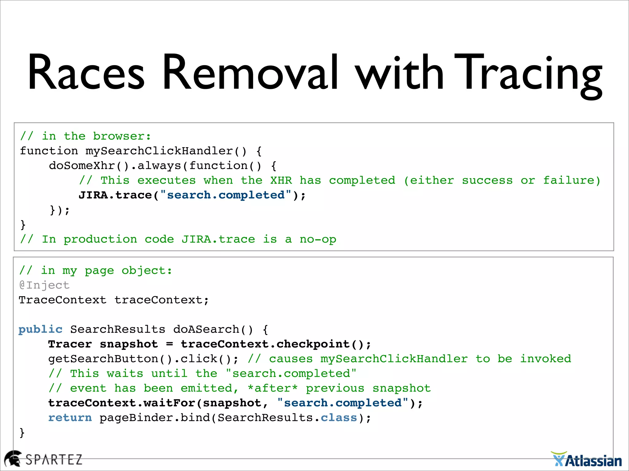Races Removal with Tracing
// in the browser:!
function mySearchClickHandler() {!
    doSomeXhr().always(function() {!
        // This executes when the XHR has completed (either success or failure)!
        JIRA.trace("search.completed");"
    });!
}!
// In production code JIRA.trace is a no-op
// in my page object:!
@Inject!
TraceContext traceContext;!
 !
public SearchResults doASearch() {!
    Tracer snapshot = traceContext.checkpoint();!
    getSearchButton().click(); // causes mySearchClickHandler to be invoked!
    // This waits until the "search.completed" 
// event has been emitted, *after* previous snapshot    !
    traceContext.waitFor(snapshot, "search.completed"); !
    return pageBinder.bind(SearchResults.class);!
}!
 