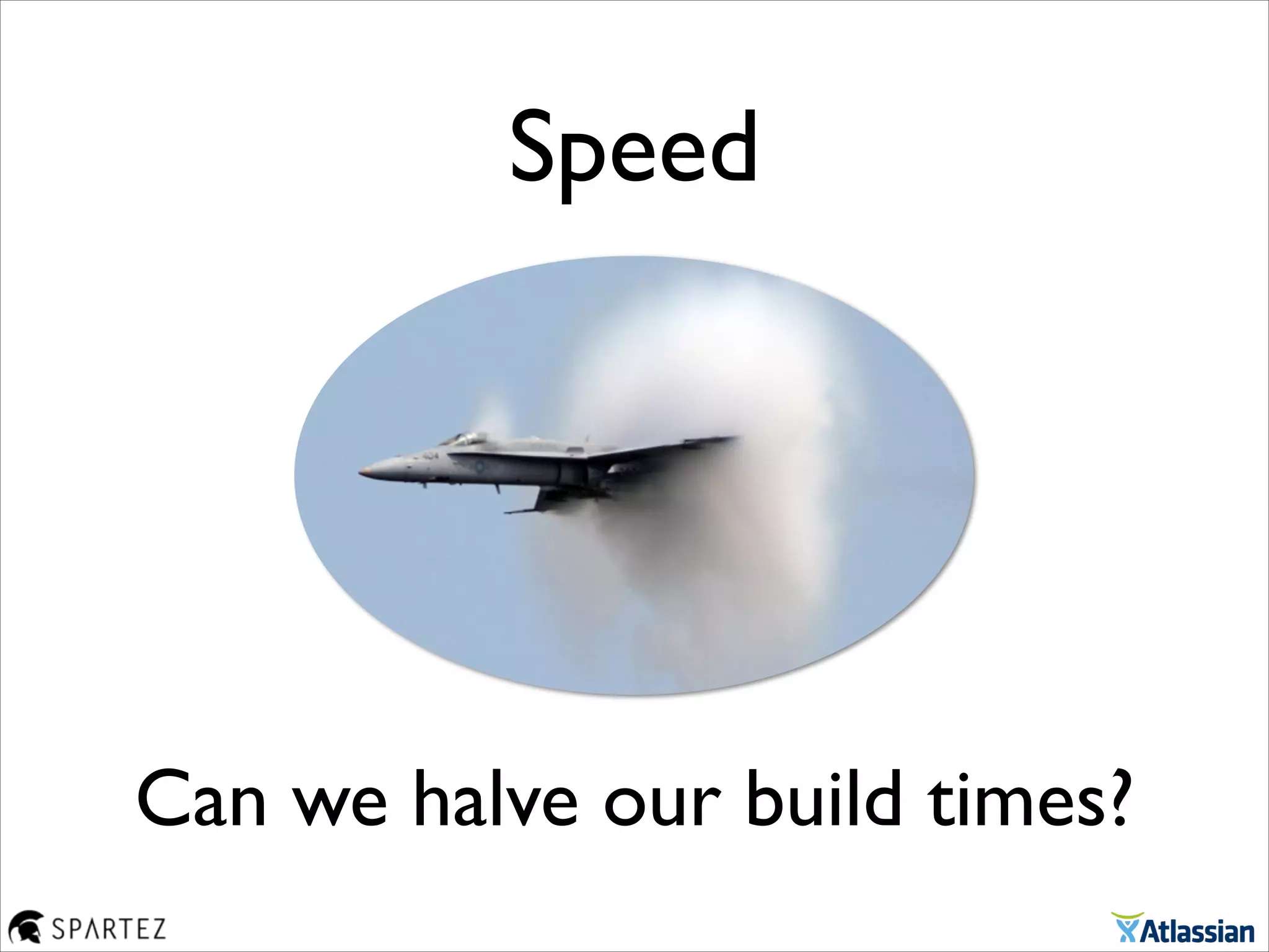 Can we halve our build times?
Speed
 