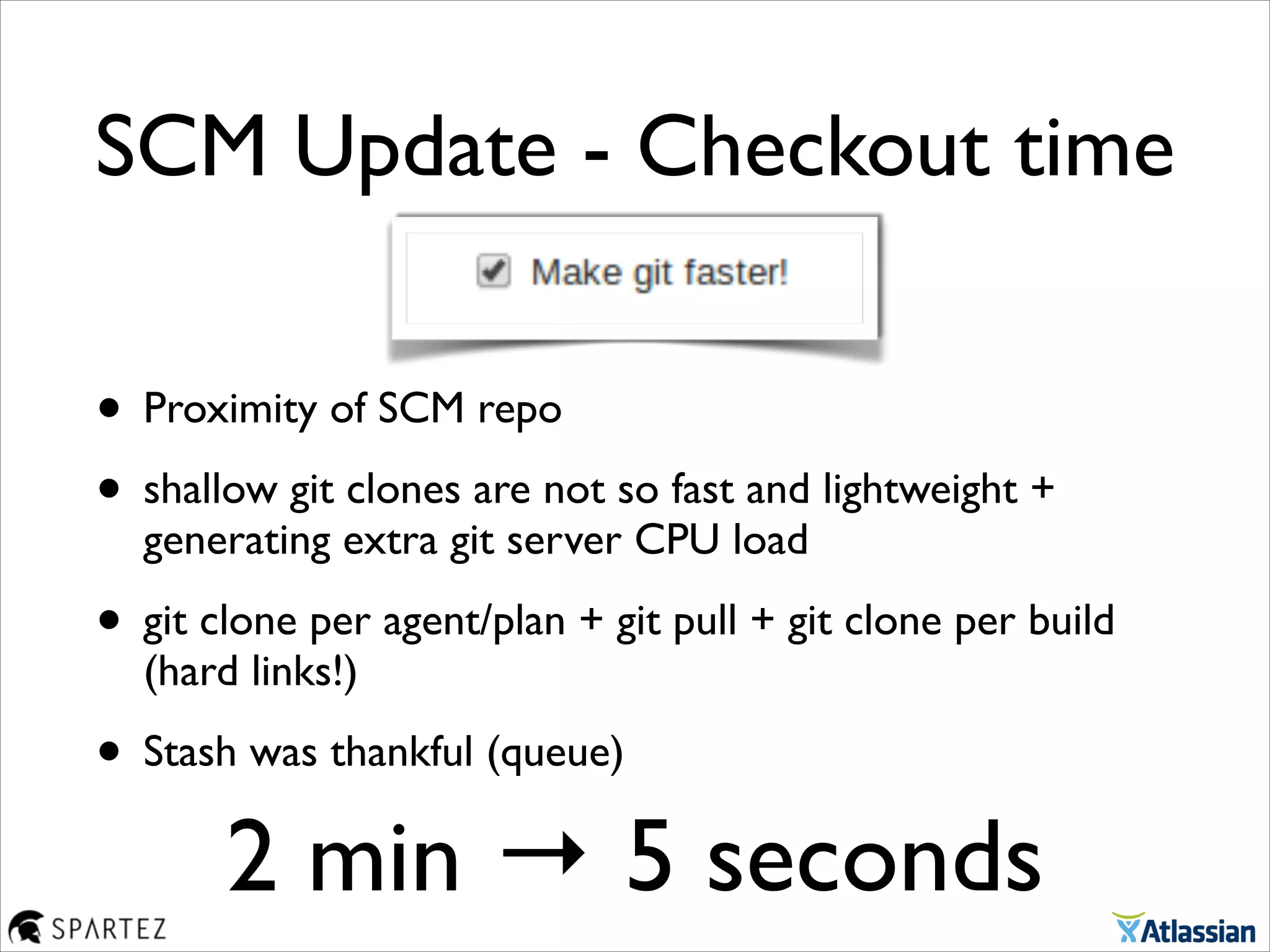 • Proximity of SCM repo	

• shallow git clones are not so fast and lightweight +
generating extra git server CPU load	

• git clone per agent/plan + git pull + git clone per build
(hard links!)	

• Stash was thankful (queue)
SCM Update - Checkout time
2 min → 5 seconds
 