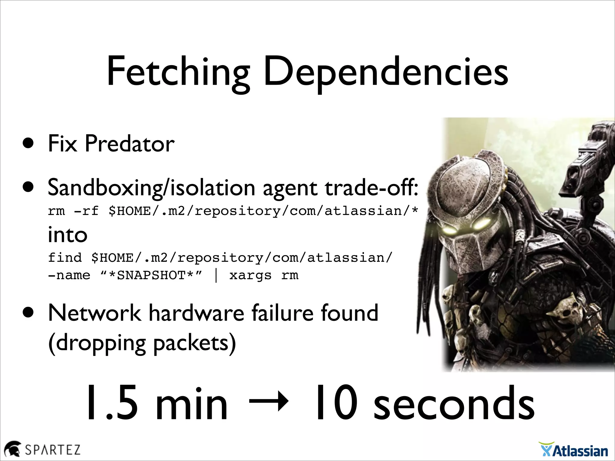 • Fix Predator	

• Sandboxing/isolation agent trade-off: 
rm -rf $HOME/.m2/repository/com/atlassian/* 
into 
find $HOME/.m2/repository/com/atlassian/  
-name “*SNAPSHOT*” | xargs rm	

• Network hardware failure found
(dropping packets)
Fetching Dependencies
1.5 min → 10 seconds
 