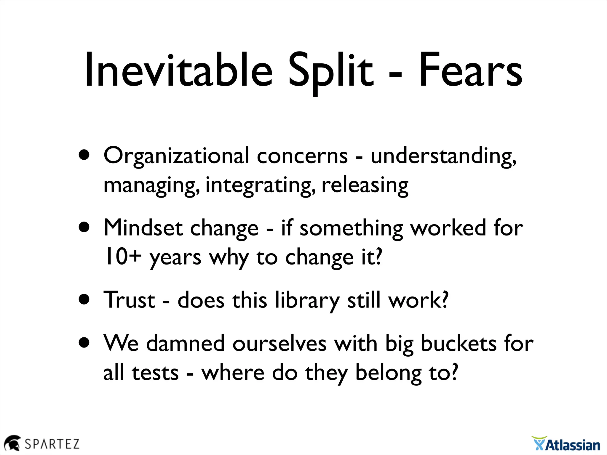 Inevitable Split - Fears
• Organizational concerns - understanding,
managing, integrating, releasing	

• Mindset change - if something worked for
10+ years why to change it?	

• Trust - does this library still work?	

• We damned ourselves with big buckets for
all tests - where do they belong to?
 