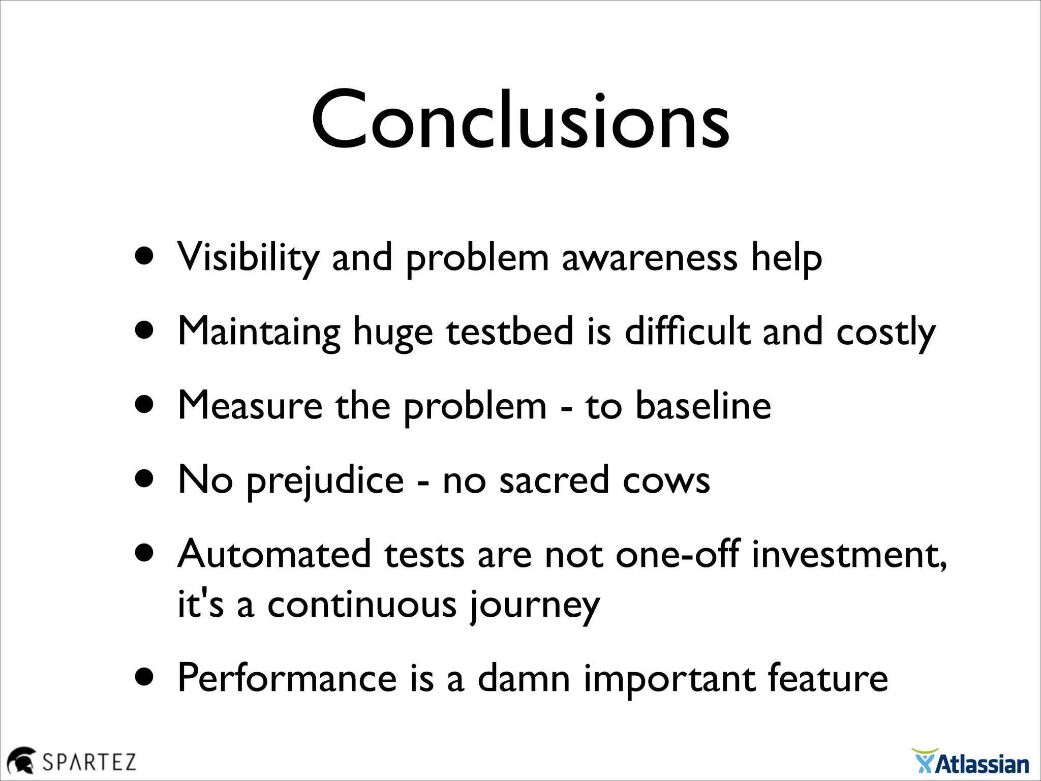 Conclusions
• Visibility and problem awareness help	

• Maintaing huge testbed is difﬁcult and costly	

• Measure the problem - to baseline	

• No prejudice - no sacred cows	

• Automated tests are not one-off investment,
it's a continuous journey	

• Performance is a damn important feature
 