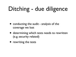 Ditching - due diligence

• conducting the audit - analysis of the
  coverage we lost
• determining which tests needs to rewritten
  (e.g. security related)
• rewriting the tests
 