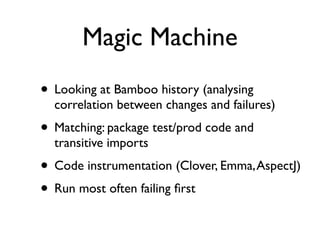 Magic Machine
• Looking at Bamboo history (analysing
  correlation between changes and failures)
• Matching: package test/prod code and
  transitive imports
• Code instrumentation (Clover, Emma, AspectJ)
• Run most often failing ﬁrst
 