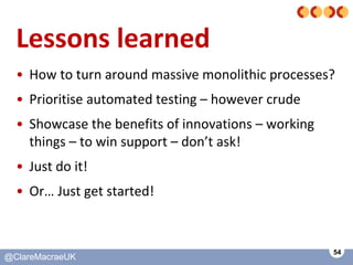 54
@ClareMacraeUK@ClareMacraeUK
Lessons learned
• How to turn around massive monolithic processes?
• Prioritise automated ...