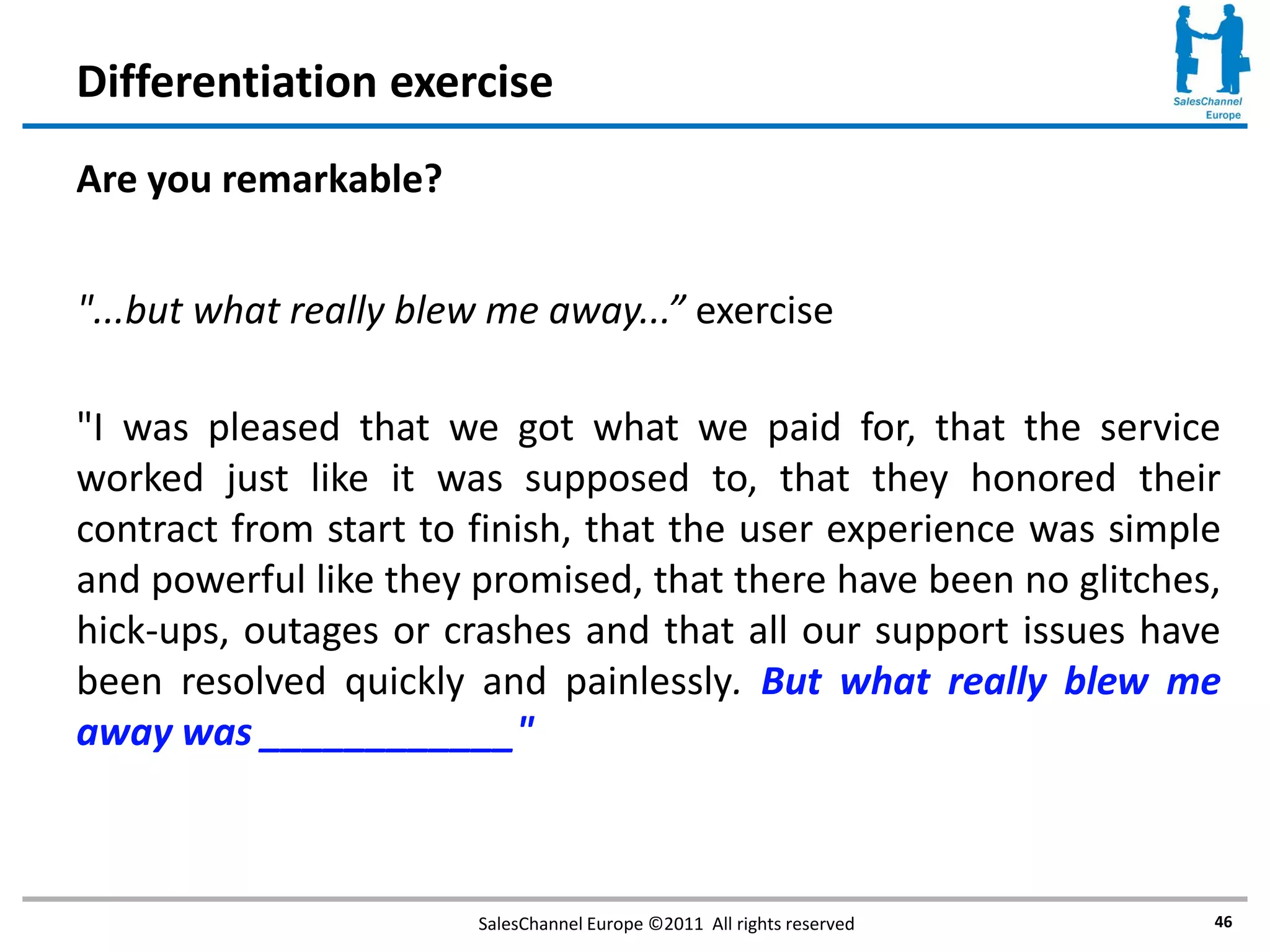 Differentiation exercise
Are you remarkable?


"...but what really blew me away...” exercise

"I was pleased that we got what we paid for, that the service
worked just like it was supposed to, that they honored their
contract from start to finish, that the user experience was simple
and powerful like they promised, that there have been no glitches,
hick-ups, outages or crashes and that all our support issues have
been resolved quickly and painlessly. But what really blew me
away was ____________"



                       SalesChannel Europe ©2011 All rights reserved   46
 