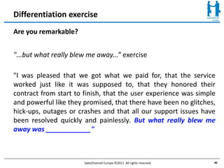 Differentiation exercise
Are you remarkable?


"...but what really blew me away...” exercise

"I was pleased that we got what we paid for, that the service
worked just like it was supposed to, that they honored their
contract from start to finish, that the user experience was simple
and powerful like they promised, that there have been no glitches,
hick-ups, outages or crashes and that all our support issues have
been resolved quickly and painlessly. But what really blew me
away was ____________"



                       SalesChannel Europe ©2011 All rights reserved   46
 