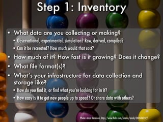 Step 1: Inventory

• What data are you collecting or making?
  • Observational, experimental, simulation? Raw, derived, compiled?
  • Can it be recreated? How much would that cost?
• How much of it? How fast is it growing? Does it change?
• What ﬁle format(s)?
• What’s your infrastructure for data collection and
  storage like?
  • How do you ﬁnd it, or ﬁnd what you’re looking for in it?
  • How easy is it to get new people up to speed? Or share data with others?


                                           Photo: Anssi Koskinen, http://www.ﬂickr.com/photos/ansik/304526237/
 