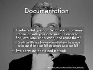Documentation

• Fundamental question: What would someone
  unfamiliar with your data need in order to
  ﬁnd, evaluate, understand, and reuse them?
 • Consider the differences between someone inside your lab, someone
   outside your lab but in your ﬁeld, and someone outside your ﬁeld.
• Two parts: metadata and methods




                                  Photo: “striatic,” http://www.ﬂickr.com/photos/striatic/2144933705/
 
