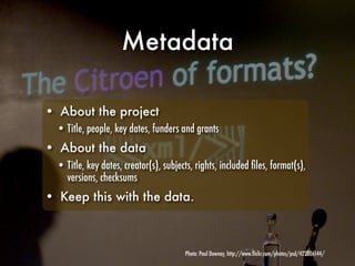 Metadata

• About the project
  • Title, people, key dates, funders and grants
• About the data
  • Title, key dates, creator(s), subjects, rights, included ﬁles, format(s),
    versions, checksums
• Keep this with the data.



                                        Photo: Paul Downey, http://www.ﬂickr.com/photos/psd/422206144/
 