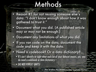 Methods
• Reason #1 for not reusing someone else’s
  data: “I don’t know enough about how it was
  gathered to trust it.”
• Document what you did. (A published article
  may or may not be enough.)
• Document any limitations of what you did.
• If you ran code on the data, document the
  code and keep it with the data.
• Need a codebook? Or a data dictionary?
  • If I can’t identify at sight what each bit of your dataset means, yes, you
    do need a codebook or data dictionary.
  • DO NOT FORGET UNITS!
                                  Photo: Joe Sullivan, http://www.ﬂickr.com/photos/skycaptaintwo/90415435/
 