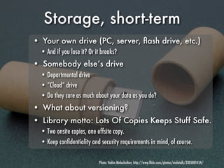 Storage, short-term
• Your own drive (PC, server, ﬂash drive, etc.)
  • And if you lose it? Or it breaks?
• Somebody else’s drive
  • Departmental drive
  • “Cloud” drive
  • Do they care as much about your data as you do?
• What about versioning?
• Library motto: Lots Of Copies Keeps Stuff Safe.
  • Two onsite copies, one offsite copy.
  • Keep conﬁdentiality and security requirements in mind, of course.

                            Photo: Vadim Molochnikov, http://www.ﬂickr.com/photos/molotalk/3305001454/
 