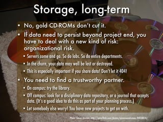 Storage, long-term
• No, gold CD-ROMs don’t cut it.
• If data need to persist beyond project end, you
  have to deal with a new kind of risk:
  organizational risk.
  • Servers come and go. So do labs. So do entire departments.
  • In the churn, your data may well be lost or destroyed.
  • This is especially important if you share data! Don’t let it 404!
• You need to ﬁnd a trustworthy partner.
  • On campus: try the library.
  • Off campus: look for a disciplinary data repository, or a journal that accepts
    data. (It’s a good idea to do this as part of your planning process.)
  • Let somebody else worry! You have new projects to get on with.
                                Photo: Simon Davison, http://www.ﬂickr.com/photos/suzanneandsimon/84038024/
 
