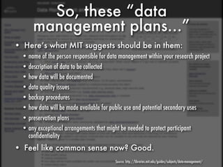So, these “data
      management plans...”
• Here’s what MIT suggests should be in them:
  • name of the person responsible for data management within your research project
  • description of data to be collected
  • how data will be documented
  • data quality issues
  • backup procedures
  • how data will be made available for public use and potential secondary uses
  • preservation plans
  • any exceptional arrangements that might be needed to protect participant
    conﬁdentiality
• Feel like common sense now? Good.
                                          Source: http://libraries.mit.edu/guides/subjects/data-management/
 