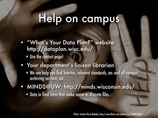 Help on campus

• “What’s Your Data Plan?” website:
  http://dataplan.wisc.edu/
  • Use the contact page!
• Your department’s liaison librarian
  • We can help you ﬁnd how-tos, relevant standards, on- and off-campus
    archiving services, etc.
• MINDS@UW: http://minds.wisconsin.edu/
  • Data in ﬁnal form that make sense as discrete ﬁles.


                                Photo: Jordan Pérez Nobody, http://www.ﬂickr.com/photos/jp-/2548073841/
 