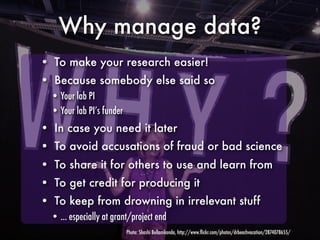 Why manage data?
• To make your research easier!
• Because somebody else said so
  • Your lab PI
  • Your lab PI’s funder
• In case you need it later
• To avoid accusations of fraud or bad science
• To share it for others to use and learn from
• To get credit for producing it
• To keep from drowning in irrelevant stuff
  • ... especially at grant/project end
                           Photo: Shashi Bellamkonda, http://www.ﬂickr.com/photos/drbeachvacation/2874078655/
 