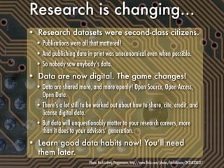 Research is changing...
• Research datasets were second-class citizens.
  • Publications were all that mattered!
  • And publishing data in print was uneconomical even when possible.
  • So nobody saw anybody’s data.
• Data are now digital. The game changes!
  • Data are shared more, and more openly! Open Source, Open Access,
    Open Data.
  • There’s a lot still to be worked out about how to share, cite, credit, and
    license digital data.
  • But data will unquestionably matter to your research careers, more
    than it does to your advisors’ generation.
• Learn good data habits now! You’ll need
  them later.
                           Photo: Karl-Ludwig Poggemann, http://www.ﬂickr.com/photos/hinkelstone/2435823037/
 