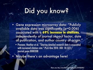 Did you know?
• Gene expression microarray data: “Publicly
  available data was signiﬁcantly (p=0.006)
  associated with a 69% increase in citations,
  independently of journal impact factor, date
  of publication, and author country of origin.”
  • Piwowar, Heather et al. “Sharing detailed research data is associated
    with increased citation rate.” PLoS One 2010. DOI: 10.1371/
    journal.pone.0000308
• Maybe there’s an advantage here!


                                        Photo: ynse, http://www.ﬂickr.com/photos/ynse/2341095044/
 