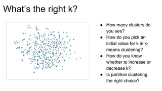 What’s the right k?
● How many clusters do
you see?
● How do you pick an
initial value for k in k-
means clustering?
● How do you know
whether to increase or
decrease k?
● Is partitive clustering
the right choice?
 