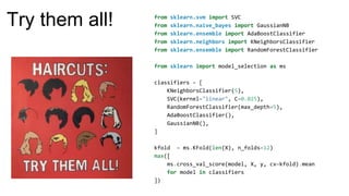 from sklearn.svm import SVC
from sklearn.naive_bayes import GaussianNB
from sklearn.ensemble import AdaBoostClassifier
from sklearn.neighbors import KNeighborsClassifier
from sklearn.ensemble import RandomForestClassifier
from sklearn import model_selection as ms
classifiers = [
KNeighborsClassifier(5),
SVC(kernel="linear", C=0.025),
RandomForestClassifier(max_depth=5),
AdaBoostClassifier(),
GaussianNB(),
]
kfold = ms.KFold(len(X), n_folds=12)
max([
ms.cross_val_score(model, X, y, cv=kfold).mean
for model in classifiers
])
Try them all!
 