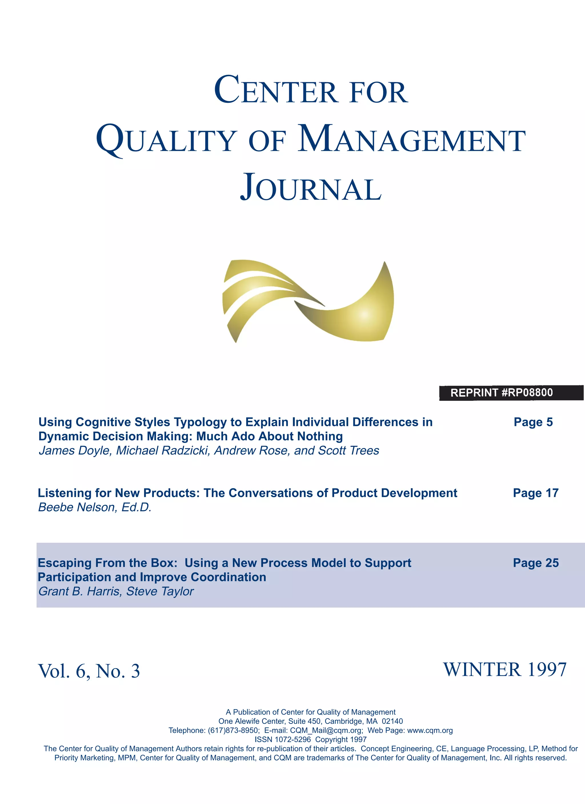 CENTER FOR
QUALITY OF MANAGEMENT
JOURNAL
Using Cognitive Styles Typology to Explain Individual Differences in Page 5
Dynamic Decision Making: Much Ado About Nothing
James Doyle, Michael Radzicki, Andrew Rose, and Scott Trees
Listening for New Products: The Conversations of Product Development Page 17
Beebe Nelson, Ed.D.
Escaping From the Box: Using a New Process Model to Support Page 25
Participation and Improve Coordination
Grant B. Harris, Steve Taylor
Vol. 6, No. 3 WINTER 1997
A Publication of Center for Quality of Management
One Alewife Center, Suite 450, Cambridge, MA 02140
Telephone: (617)873-8950; E-mail: CQM_Mail@cqm.org; Web Page: www.cqm.org
ISSN 1072-5296 Copyright 1997
The Center for Quality of Management Authors retain rights for re-publication of their articles. Concept Engineering, CE, Language Processing, LP, Method for
Priority Marketing, MPM, Center for Quality of Management, and CQM are trademarks of The Center for Quality of Management, Inc. All rights reserved.
 
