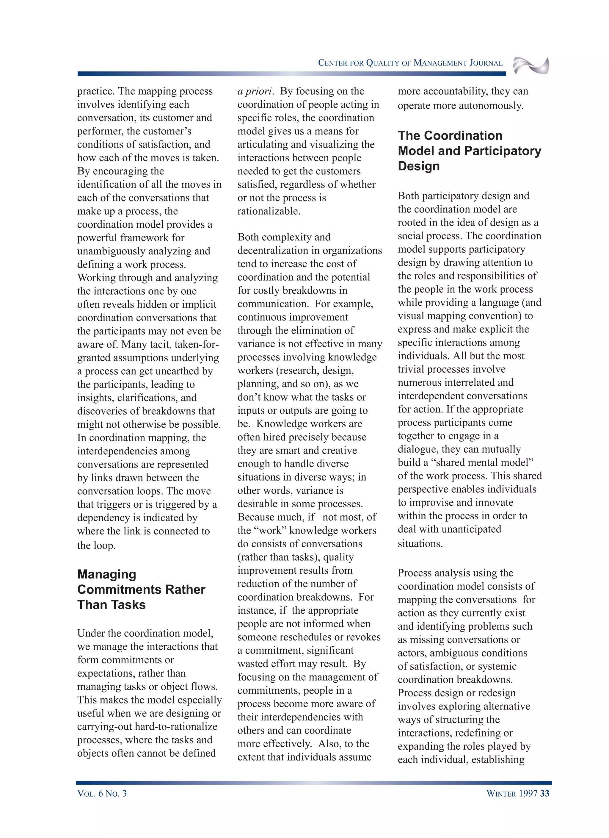 CENTER FOR QUALITY OF MANAGEMENT JOURNAL
VOL. 6 NO. 3 WINTER 1997 33
practice. The mapping process
involves identifying each
conversation, its customer and
performer, the customer’s
conditions of satisfaction, and
how each of the moves is taken.
By encouraging the
identification of all the moves in
each of the conversations that
make up a process, the
coordination model provides a
powerful framework for
unambiguously analyzing and
defining a work process.
Working through and analyzing
the interactions one by one
often reveals hidden or implicit
coordination conversations that
the participants may not even be
aware of. Many tacit, taken-for-
granted assumptions underlying
a process can get unearthed by
the participants, leading to
insights, clarifications, and
discoveries of breakdowns that
might not otherwise be possible.
In coordination mapping, the
interdependencies among
conversations are represented
by links drawn between the
conversation loops. The move
that triggers or is triggered by a
dependency is indicated by
where the link is connected to
the loop.
Managing
Commitments Rather
Than Tasks
Under the coordination model,
we manage the interactions that
form commitments or
expectations, rather than
managing tasks or object flows.
This makes the model especially
useful when we are designing or
carrying-out hard-to-rationalize
processes, where the tasks and
objects often cannot be defined
a priori. By focusing on the
coordination of people acting in
specific roles, the coordination
model gives us a means for
articulating and visualizing the
interactions between people
needed to get the customers
satisfied, regardless of whether
or not the process is
rationalizable.
Both complexity and
decentralization in organizations
tend to increase the cost of
coordination and the potential
for costly breakdowns in
communication. For example,
continuous improvement
through the elimination of
variance is not effective in many
processes involving knowledge
workers (research, design,
planning, and so on), as we
don’t know what the tasks or
inputs or outputs are going to
be. Knowledge workers are
often hired precisely because
they are smart and creative
enough to handle diverse
situations in diverse ways; in
other words, variance is
desirable in some processes.
Because much, if not most, of
the “work” knowledge workers
do consists of conversations
(rather than tasks), quality
improvement results from
reduction of the number of
coordination breakdowns. For
instance, if the appropriate
people are not informed when
someone reschedules or revokes
a commitment, significant
wasted effort may result. By
focusing on the management of
commitments, people in a
process become more aware of
their interdependencies with
others and can coordinate
more effectively. Also, to the
extent that individuals assume
more accountability, they can
operate more autonomously.
The Coordination
Model and Participatory
Design
Both participatory design and
the coordination model are
rooted in the idea of design as a
social process. The coordination
model supports participatory
design by drawing attention to
the roles and responsibilities of
the people in the work process
while providing a language (and
visual mapping convention) to
express and make explicit the
specific interactions among
individuals. All but the most
trivial processes involve
numerous interrelated and
interdependent conversations
for action. If the appropriate
process participants come
together to engage in a
dialogue, they can mutually
build a “shared mental model”
of the work process. This shared
perspective enables individuals
to improvise and innovate
within the process in order to
deal with unanticipated
situations.
Process analysis using the
coordination model consists of
mapping the conversations for
action as they currently exist
and identifying problems such
as missing conversations or
actors, ambiguous conditions
of satisfaction, or systemic
coordination breakdowns.
Process design or redesign
involves exploring alternative
ways of structuring the
interactions, redefining or
expanding the roles played by
each individual, establishing
 