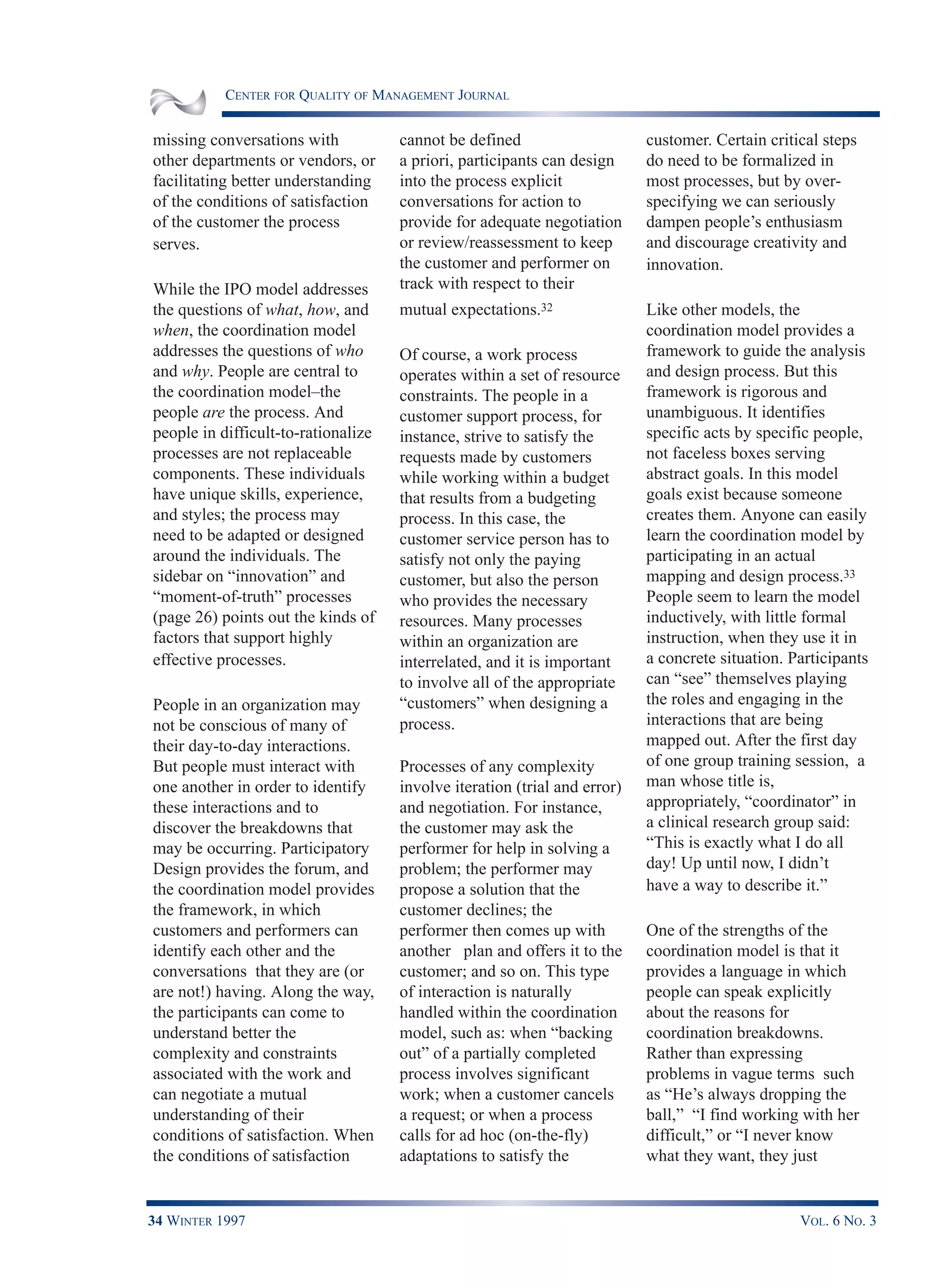 CENTER FOR QUALITY OF MANAGEMENT JOURNAL
34 WINTER 1997 VOL. 6 NO. 3
missing conversations with
other departments or vendors, or
facilitating better understanding
of the conditions of satisfaction
of the customer the process
serves.
While the IPO model addresses
the questions of what, how, and
when, the coordination model
addresses the questions of who
and why. People are central to
the coordination model–the
people are the process. And
people in difficult-to-rationalize
processes are not replaceable
components. These individuals
have unique skills, experience,
and styles; the process may
need to be adapted or designed
around the individuals. The
sidebar on “innovation” and
“moment-of-truth” processes
(page 26) points out the kinds of
factors that support highly
effective processes.
People in an organization may
not be conscious of many of
their day-to-day interactions.
But people must interact with
one another in order to identify
these interactions and to
discover the breakdowns that
may be occurring. Participatory
Design provides the forum, and
the coordination model provides
the framework, in which
customers and performers can
identify each other and the
conversations that they are (or
are not!) having. Along the way,
the participants can come to
understand better the
complexity and constraints
associated with the work and
can negotiate a mutual
understanding of their
conditions of satisfaction. When
the conditions of satisfaction
cannot be defined
a priori, participants can design
into the process explicit
conversations for action to
provide for adequate negotiation
or review/reassessment to keep
the customer and performer on
track with respect to their
mutual expectations.32
Of course, a work process
operates within a set of resource
constraints. The people in a
customer support process, for
instance, strive to satisfy the
requests made by customers
while working within a budget
that results from a budgeting
process. In this case, the
customer service person has to
satisfy not only the paying
customer, but also the person
who provides the necessary
resources. Many processes
within an organization are
interrelated, and it is important
to involve all of the appropriate
“customers” when designing a
process.
Processes of any complexity
involve iteration (trial and error)
and negotiation. For instance,
the customer may ask the
performer for help in solving a
problem; the performer may
propose a solution that the
customer declines; the
performer then comes up with
another plan and offers it to the
customer; and so on. This type
of interaction is naturally
handled within the coordination
model, such as: when “backing
out” of a partially completed
process involves significant
work; when a customer cancels
a request; or when a process
calls for ad hoc (on-the-fly)
adaptations to satisfy the
customer. Certain critical steps
do need to be formalized in
most processes, but by over-
specifying we can seriously
dampen people’s enthusiasm
and discourage creativity and
innovation.
Like other models, the
coordination model provides a
framework to guide the analysis
and design process. But this
framework is rigorous and
unambiguous. It identifies
specific acts by specific people,
not faceless boxes serving
abstract goals. In this model
goals exist because someone
creates them. Anyone can easily
learn the coordination model by
participating in an actual
mapping and design process.33
People seem to learn the model
inductively, with little formal
instruction, when they use it in
a concrete situation. Participants
can “see” themselves playing
the roles and engaging in the
interactions that are being
mapped out. After the first day
of one group training session, a
man whose title is,
appropriately, “coordinator” in
a clinical research group said:
“This is exactly what I do all
day! Up until now, I didn’t
have a way to describe it.”
One of the strengths of the
coordination model is that it
provides a language in which
people can speak explicitly
about the reasons for
coordination breakdowns.
Rather than expressing
problems in vague terms such
as “He’s always dropping the
ball,” “I find working with her
difficult,” or “I never know
what they want, they just
 