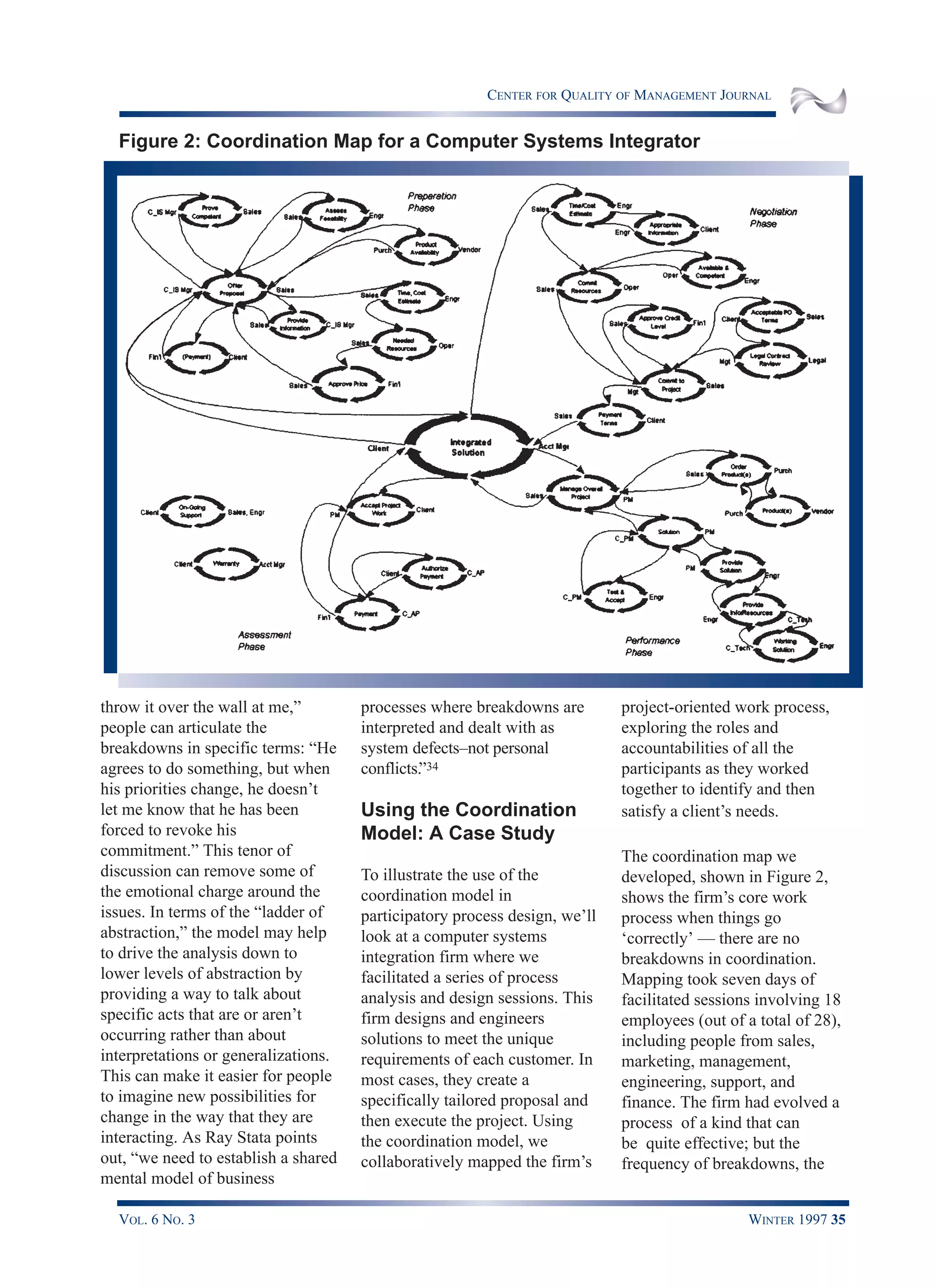 CENTER FOR QUALITY OF MANAGEMENT JOURNAL
VOL. 6 NO. 3 WINTER 1997 35
throw it over the wall at me,”
people can articulate the
breakdowns in specific terms: “He
agrees to do something, but when
his priorities change, he doesn’t
let me know that he has been
forced to revoke his
commitment.” This tenor of
discussion can remove some of
the emotional charge around the
issues. In terms of the “ladder of
abstraction,” the model may help
to drive the analysis down to
lower levels of abstraction by
providing a way to talk about
specific acts that are or aren’t
occurring rather than about
interpretations or generalizations.
This can make it easier for people
to imagine new possibilities for
change in the way that they are
interacting. As Ray Stata points
out, “we need to establish a shared
mental model of business
processes where breakdowns are
interpreted and dealt with as
system defects–not personal
conflicts.”34
Using the Coordination
Model: A Case Study
To illustrate the use of the
coordination model in
participatory process design, we’ll
look at a computer systems
integration firm where we
facilitated a series of process
analysis and design sessions. This
firm designs and engineers
solutions to meet the unique
requirements of each customer. In
most cases, they create a
specifically tailored proposal and
then execute the project. Using
the coordination model, we
collaboratively mapped the firm’s
project-oriented work process,
exploring the roles and
accountabilities of all the
participants as they worked
together to identify and then
satisfy a client’s needs.
The coordination map we
developed, shown in Figure 2,
shows the firm’s core work
process when things go
‘correctly’ — there are no
breakdowns in coordination.
Mapping took seven days of
facilitated sessions involving 18
employees (out of a total of 28),
including people from sales,
marketing, management,
engineering, support, and
finance. The firm had evolved a
process of a kind that can
be quite effective; but the
frequency of breakdowns, the
Figure 2: Coordination Map for a Computer Systems Integrator
 