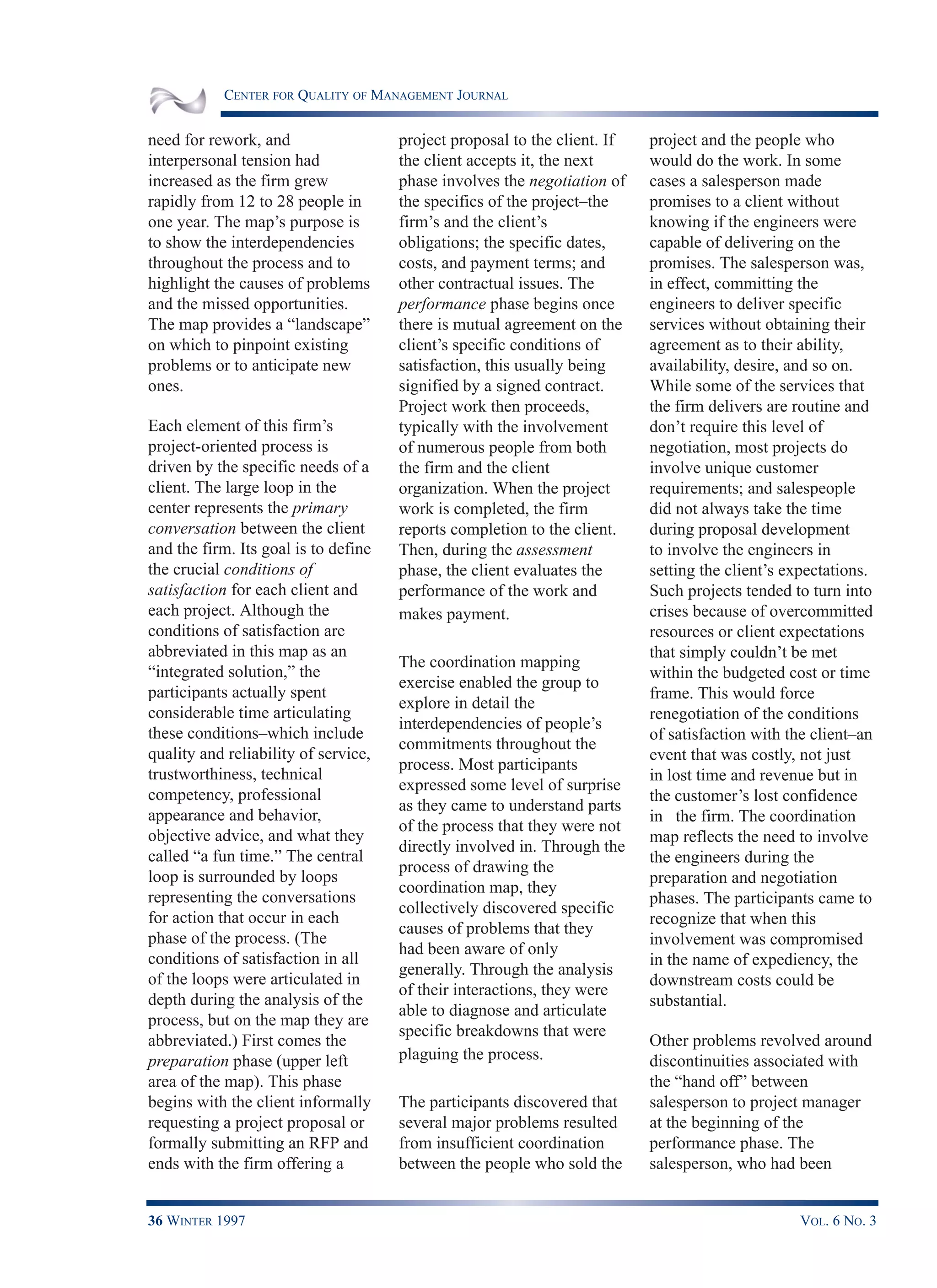 CENTER FOR QUALITY OF MANAGEMENT JOURNAL
36 WINTER 1997 VOL. 6 NO. 3
need for rework, and
interpersonal tension had
increased as the firm grew
rapidly from 12 to 28 people in
one year. The map’s purpose is
to show the interdependencies
throughout the process and to
highlight the causes of problems
and the missed opportunities.
The map provides a “landscape”
on which to pinpoint existing
problems or to anticipate new
ones.
Each element of this firm’s
project-oriented process is
driven by the specific needs of a
client. The large loop in the
center represents the primary
conversation between the client
and the firm. Its goal is to define
the crucial conditions of
satisfaction for each client and
each project. Although the
conditions of satisfaction are
abbreviated in this map as an
“integrated solution,” the
participants actually spent
considerable time articulating
these conditions–which include
quality and reliability of service,
trustworthiness, technical
competency, professional
appearance and behavior,
objective advice, and what they
called “a fun time.” The central
loop is surrounded by loops
representing the conversations
for action that occur in each
phase of the process. (The
conditions of satisfaction in all
of the loops were articulated in
depth during the analysis of the
process, but on the map they are
abbreviated.) First comes the
preparation phase (upper left
area of the map). This phase
begins with the client informally
requesting a project proposal or
formally submitting an RFP and
ends with the firm offering a
project proposal to the client. If
the client accepts it, the next
phase involves the negotiation of
the specifics of the project–the
firm’s and the client’s
obligations; the specific dates,
costs, and payment terms; and
other contractual issues. The
performance phase begins once
there is mutual agreement on the
client’s specific conditions of
satisfaction, this usually being
signified by a signed contract.
Project work then proceeds,
typically with the involvement
of numerous people from both
the firm and the client
organization. When the project
work is completed, the firm
reports completion to the client.
Then, during the assessment
phase, the client evaluates the
performance of the work and
makes payment.
The coordination mapping
exercise enabled the group to
explore in detail the
interdependencies of people’s
commitments throughout the
process. Most participants
expressed some level of surprise
as they came to understand parts
of the process that they were not
directly involved in. Through the
process of drawing the
coordination map, they
collectively discovered specific
causes of problems that they
had been aware of only
generally. Through the analysis
of their interactions, they were
able to diagnose and articulate
specific breakdowns that were
plaguing the process.
The participants discovered that
several major problems resulted
from insufficient coordination
between the people who sold the
project and the people who
would do the work. In some
cases a salesperson made
promises to a client without
knowing if the engineers were
capable of delivering on the
promises. The salesperson was,
in effect, committing the
engineers to deliver specific
services without obtaining their
agreement as to their ability,
availability, desire, and so on.
While some of the services that
the firm delivers are routine and
don’t require this level of
negotiation, most projects do
involve unique customer
requirements; and salespeople
did not always take the time
during proposal development
to involve the engineers in
setting the client’s expectations.
Such projects tended to turn into
crises because of overcommitted
resources or client expectations
that simply couldn’t be met
within the budgeted cost or time
frame. This would force
renegotiation of the conditions
of satisfaction with the client–an
event that was costly, not just
in lost time and revenue but in
the customer’s lost confidence
in the firm. The coordination
map reflects the need to involve
the engineers during the
preparation and negotiation
phases. The participants came to
recognize that when this
involvement was compromised
in the name of expediency, the
downstream costs could be
substantial.
Other problems revolved around
discontinuities associated with
the “hand off” between
salesperson to project manager
at the beginning of the
performance phase. The
salesperson, who had been
 