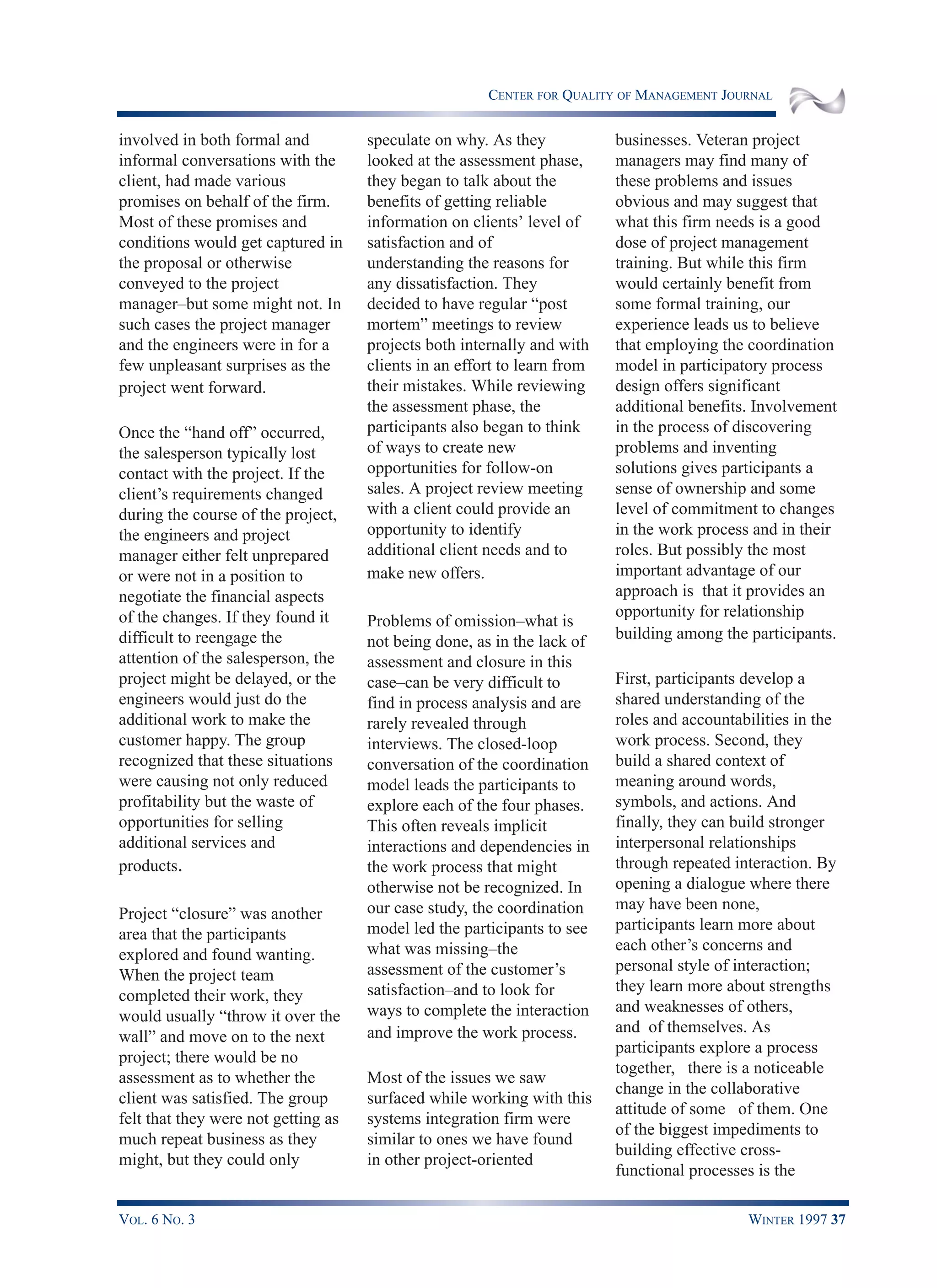CENTER FOR QUALITY OF MANAGEMENT JOURNAL
VOL. 6 NO. 3 WINTER 1997 37
involved in both formal and
informal conversations with the
client, had made various
promises on behalf of the firm.
Most of these promises and
conditions would get captured in
the proposal or otherwise
conveyed to the project
manager–but some might not. In
such cases the project manager
and the engineers were in for a
few unpleasant surprises as the
project went forward.
Once the “hand off” occurred,
the salesperson typically lost
contact with the project. If the
client’s requirements changed
during the course of the project,
the engineers and project
manager either felt unprepared
or were not in a position to
negotiate the financial aspects
of the changes. If they found it
difficult to reengage the
attention of the salesperson, the
project might be delayed, or the
engineers would just do the
additional work to make the
customer happy. The group
recognized that these situations
were causing not only reduced
profitability but the waste of
opportunities for selling
additional services and
products.
Project “closure” was another
area that the participants
explored and found wanting.
When the project team
completed their work, they
would usually “throw it over the
wall” and move on to the next
project; there would be no
assessment as to whether the
client was satisfied. The group
felt that they were not getting as
much repeat business as they
might, but they could only
speculate on why. As they
looked at the assessment phase,
they began to talk about the
benefits of getting reliable
information on clients’ level of
satisfaction and of
understanding the reasons for
any dissatisfaction. They
decided to have regular “post
mortem” meetings to review
projects both internally and with
clients in an effort to learn from
their mistakes. While reviewing
the assessment phase, the
participants also began to think
of ways to create new
opportunities for follow-on
sales. A project review meeting
with a client could provide an
opportunity to identify
additional client needs and to
make new offers.
Problems of omission–what is
not being done, as in the lack of
assessment and closure in this
case–can be very difficult to
find in process analysis and are
rarely revealed through
interviews. The closed-loop
conversation of the coordination
model leads the participants to
explore each of the four phases.
This often reveals implicit
interactions and dependencies in
the work process that might
otherwise not be recognized. In
our case study, the coordination
model led the participants to see
what was missing–the
assessment of the customer’s
satisfaction–and to look for
ways to complete the interaction
and improve the work process.
Most of the issues we saw
surfaced while working with this
systems integration firm were
similar to ones we have found
in other project-oriented
businesses. Veteran project
managers may find many of
these problems and issues
obvious and may suggest that
what this firm needs is a good
dose of project management
training. But while this firm
would certainly benefit from
some formal training, our
experience leads us to believe
that employing the coordination
model in participatory process
design offers significant
additional benefits. Involvement
in the process of discovering
problems and inventing
solutions gives participants a
sense of ownership and some
level of commitment to changes
in the work process and in their
roles. But possibly the most
important advantage of our
approach is that it provides an
opportunity for relationship
building among the participants.
First, participants develop a
shared understanding of the
roles and accountabilities in the
work process. Second, they
build a shared context of
meaning around words,
symbols, and actions. And
finally, they can build stronger
interpersonal relationships
through repeated interaction. By
opening a dialogue where there
may have been none,
participants learn more about
each other’s concerns and
personal style of interaction;
they learn more about strengths
and weaknesses of others,
and of themselves. As
participants explore a process
together, there is a noticeable
change in the collaborative
attitude of some of them. One
of the biggest impediments to
building effective cross-
functional processes is the
 