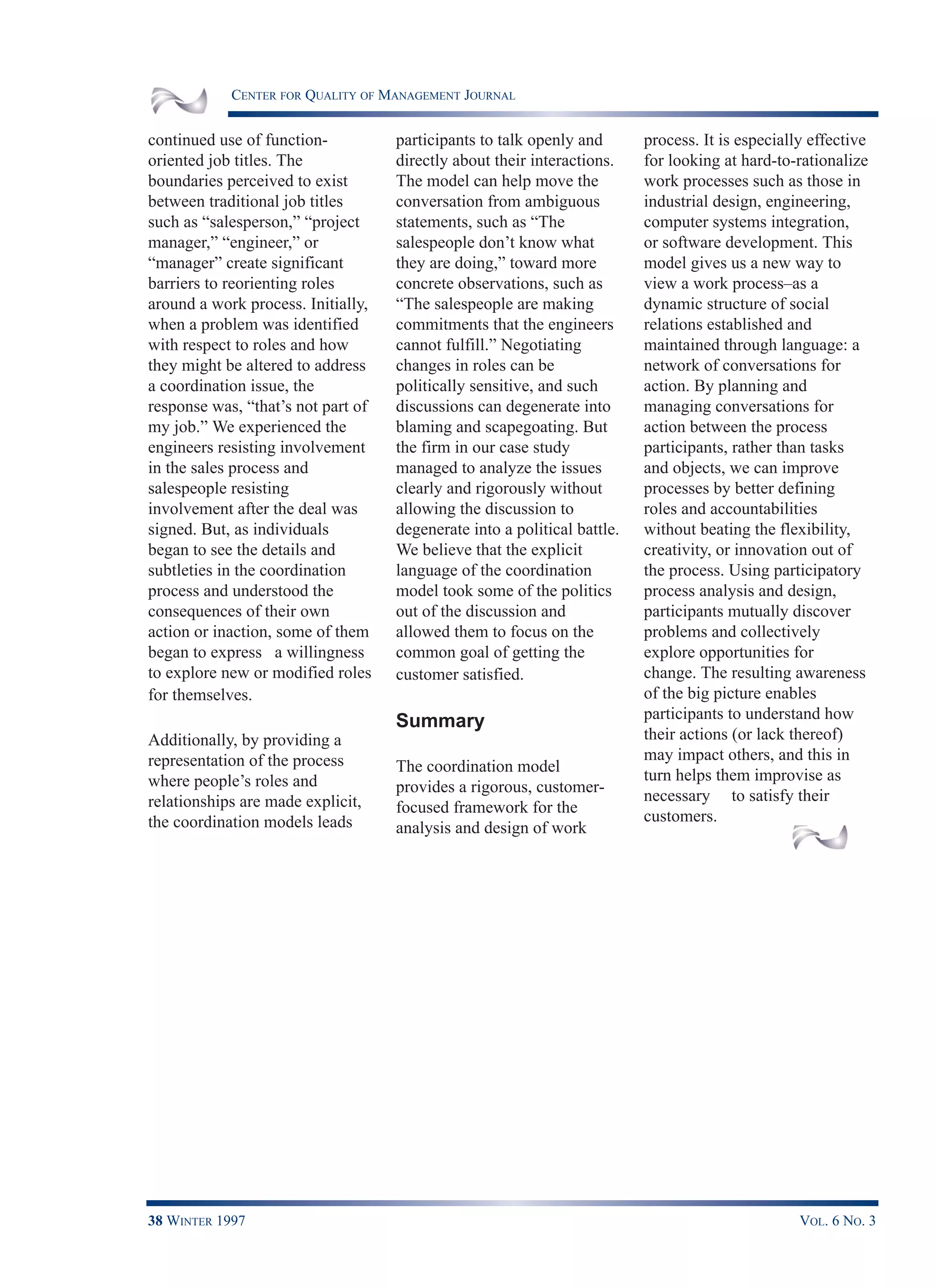 CENTER FOR QUALITY OF MANAGEMENT JOURNAL
38 WINTER 1997 VOL. 6 NO. 3
continued use of function-
oriented job titles. The
boundaries perceived to exist
between traditional job titles
such as “salesperson,” “project
manager,” “engineer,” or
“manager” create significant
barriers to reorienting roles
around a work process. Initially,
when a problem was identified
with respect to roles and how
they might be altered to address
a coordination issue, the
response was, “that’s not part of
my job.” We experienced the
engineers resisting involvement
in the sales process and
salespeople resisting
involvement after the deal was
signed. But, as individuals
began to see the details and
subtleties in the coordination
process and understood the
consequences of their own
action or inaction, some of them
began to express a willingness
to explore new or modified roles
for themselves.
Additionally, by providing a
representation of the process
where people’s roles and
relationships are made explicit,
the coordination models leads
participants to talk openly and
directly about their interactions.
The model can help move the
conversation from ambiguous
statements, such as “The
salespeople don’t know what
they are doing,” toward more
concrete observations, such as
“The salespeople are making
commitments that the engineers
cannot fulfill.” Negotiating
changes in roles can be
politically sensitive, and such
discussions can degenerate into
blaming and scapegoating. But
the firm in our case study
managed to analyze the issues
clearly and rigorously without
allowing the discussion to
degenerate into a political battle.
We believe that the explicit
language of the coordination
model took some of the politics
out of the discussion and
allowed them to focus on the
common goal of getting the
customer satisfied.
Summary
The coordination model
provides a rigorous, customer-
focused framework for the
analysis and design of work
process. It is especially effective
for looking at hard-to-rationalize
work processes such as those in
industrial design, engineering,
computer systems integration,
or software development. This
model gives us a new way to
view a work process–as a
dynamic structure of social
relations established and
maintained through language: a
network of conversations for
action. By planning and
managing conversations for
action between the process
participants, rather than tasks
and objects, we can improve
processes by better defining
roles and accountabilities
without beating the flexibility,
creativity, or innovation out of
the process. Using participatory
process analysis and design,
participants mutually discover
problems and collectively
explore opportunities for
change. The resulting awareness
of the big picture enables
participants to understand how
their actions (or lack thereof)
may impact others, and this in
turn helps them improvise as
necessary to satisfy their
customers.
 