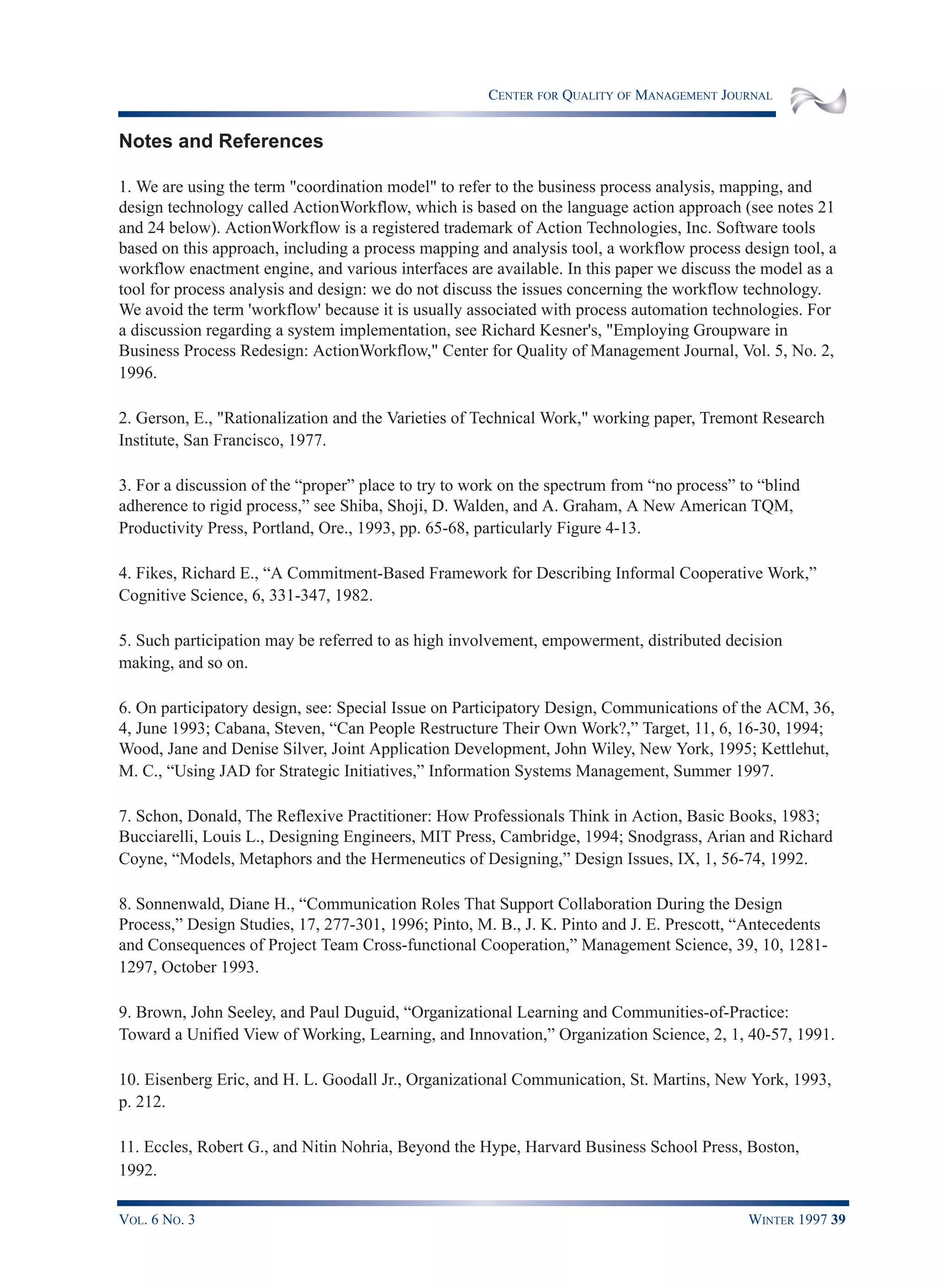CENTER FOR QUALITY OF MANAGEMENT JOURNAL
VOL. 6 NO. 3 WINTER 1997 39
Notes and References
1. We are using the term "coordination model" to refer to the business process analysis, mapping, and
design technology called ActionWorkflow, which is based on the language action approach (see notes 21
and 24 below). ActionWorkflow is a registered trademark of Action Technologies, Inc. Software tools
based on this approach, including a process mapping and analysis tool, a workflow process design tool, a
workflow enactment engine, and various interfaces are available. In this paper we discuss the model as a
tool for process analysis and design: we do not discuss the issues concerning the workflow technology.
We avoid the term 'workflow' because it is usually associated with process automation technologies. For
a discussion regarding a system implementation, see Richard Kesner's, "Employing Groupware in
Business Process Redesign: ActionWorkflow," Center for Quality of Management Journal, Vol. 5, No. 2,
1996.
2. Gerson, E., "Rationalization and the Varieties of Technical Work," working paper, Tremont Research
Institute, San Francisco, 1977.
3. For a discussion of the “proper” place to try to work on the spectrum from “no process” to “blind
adherence to rigid process,” see Shiba, Shoji, D. Walden, and A. Graham, A New American TQM,
Productivity Press, Portland, Ore., 1993, pp. 65-68, particularly Figure 4-13.
4. Fikes, Richard E., “A Commitment-Based Framework for Describing Informal Cooperative Work,”
Cognitive Science, 6, 331-347, 1982.
5. Such participation may be referred to as high involvement, empowerment, distributed decision
making, and so on.
6. On participatory design, see: Special Issue on Participatory Design, Communications of the ACM, 36,
4, June 1993; Cabana, Steven, “Can People Restructure Their Own Work?,” Target, 11, 6, 16-30, 1994;
Wood, Jane and Denise Silver, Joint Application Development, John Wiley, New York, 1995; Kettlehut,
M. C., “Using JAD for Strategic Initiatives,” Information Systems Management, Summer 1997.
7. Schon, Donald, The Reflexive Practitioner: How Professionals Think in Action, Basic Books, 1983;
Bucciarelli, Louis L., Designing Engineers, MIT Press, Cambridge, 1994; Snodgrass, Arian and Richard
Coyne, “Models, Metaphors and the Hermeneutics of Designing,” Design Issues, IX, 1, 56-74, 1992.
8. Sonnenwald, Diane H., “Communication Roles That Support Collaboration During the Design
Process,” Design Studies, 17, 277-301, 1996; Pinto, M. B., J. K. Pinto and J. E. Prescott, “Antecedents
and Consequences of Project Team Cross-functional Cooperation,” Management Science, 39, 10, 1281-
1297, October 1993.
9. Brown, John Seeley, and Paul Duguid, “Organizational Learning and Communities-of-Practice:
Toward a Unified View of Working, Learning, and Innovation,” Organization Science, 2, 1, 40-57, 1991.
10. Eisenberg Eric, and H. L. Goodall Jr., Organizational Communication, St. Martins, New York, 1993,
p. 212.
11. Eccles, Robert G., and Nitin Nohria, Beyond the Hype, Harvard Business School Press, Boston,
1992.
 