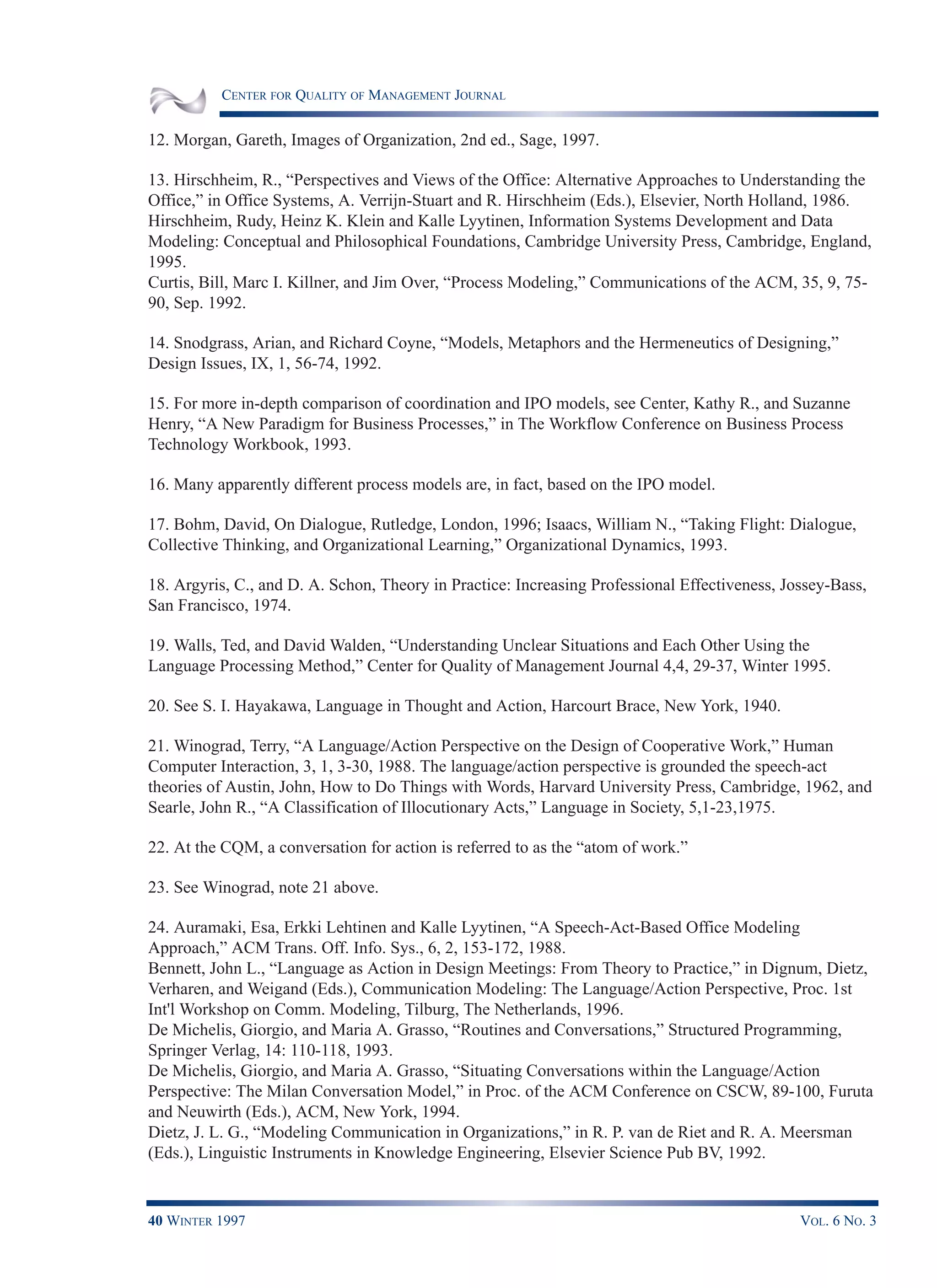 CENTER FOR QUALITY OF MANAGEMENT JOURNAL
40 WINTER 1997 VOL. 6 NO. 3
12. Morgan, Gareth, Images of Organization, 2nd ed., Sage, 1997.
13. Hirschheim, R., “Perspectives and Views of the Office: Alternative Approaches to Understanding the
Office,” in Office Systems, A. Verrijn-Stuart and R. Hirschheim (Eds.), Elsevier, North Holland, 1986.
Hirschheim, Rudy, Heinz K. Klein and Kalle Lyytinen, Information Systems Development and Data
Modeling: Conceptual and Philosophical Foundations, Cambridge University Press, Cambridge, England,
1995.
Curtis, Bill, Marc I. Killner, and Jim Over, “Process Modeling,” Communications of the ACM, 35, 9, 75-
90, Sep. 1992.
14. Snodgrass, Arian, and Richard Coyne, “Models, Metaphors and the Hermeneutics of Designing,”
Design Issues, IX, 1, 56-74, 1992.
15. For more in-depth comparison of coordination and IPO models, see Center, Kathy R., and Suzanne
Henry, “A New Paradigm for Business Processes,” in The Workflow Conference on Business Process
Technology Workbook, 1993.
16. Many apparently different process models are, in fact, based on the IPO model.
17. Bohm, David, On Dialogue, Rutledge, London, 1996; Isaacs, William N., “Taking Flight: Dialogue,
Collective Thinking, and Organizational Learning,” Organizational Dynamics, 1993.
18. Argyris, C., and D. A. Schon, Theory in Practice: Increasing Professional Effectiveness, Jossey-Bass,
San Francisco, 1974.
19. Walls, Ted, and David Walden, “Understanding Unclear Situations and Each Other Using the
Language Processing Method,” Center for Quality of Management Journal 4,4, 29-37, Winter 1995.
20. See S. I. Hayakawa, Language in Thought and Action, Harcourt Brace, New York, 1940.
21. Winograd, Terry, “A Language/Action Perspective on the Design of Cooperative Work,” Human
Computer Interaction, 3, 1, 3-30, 1988. The language/action perspective is grounded the speech-act
theories of Austin, John, How to Do Things with Words, Harvard University Press, Cambridge, 1962, and
Searle, John R., “A Classification of Illocutionary Acts,” Language in Society, 5,1-23,1975.
22. At the CQM, a conversation for action is referred to as the “atom of work.”
23. See Winograd, note 21 above.
24. Auramaki, Esa, Erkki Lehtinen and Kalle Lyytinen, “A Speech-Act-Based Office Modeling
Approach,” ACM Trans. Off. Info. Sys., 6, 2, 153-172, 1988.
Bennett, John L., “Language as Action in Design Meetings: From Theory to Practice,” in Dignum, Dietz,
Verharen, and Weigand (Eds.), Communication Modeling: The Language/Action Perspective, Proc. 1st
Int'l Workshop on Comm. Modeling, Tilburg, The Netherlands, 1996.
De Michelis, Giorgio, and Maria A. Grasso, “Routines and Conversations,” Structured Programming,
Springer Verlag, 14: 110-118, 1993.
De Michelis, Giorgio, and Maria A. Grasso, “Situating Conversations within the Language/Action
Perspective: The Milan Conversation Model,” in Proc. of the ACM Conference on CSCW, 89-100, Furuta
and Neuwirth (Eds.), ACM, New York, 1994.
Dietz, J. L. G., “Modeling Communication in Organizations,” in R. P. van de Riet and R. A. Meersman
(Eds.), Linguistic Instruments in Knowledge Engineering, Elsevier Science Pub BV, 1992.
 