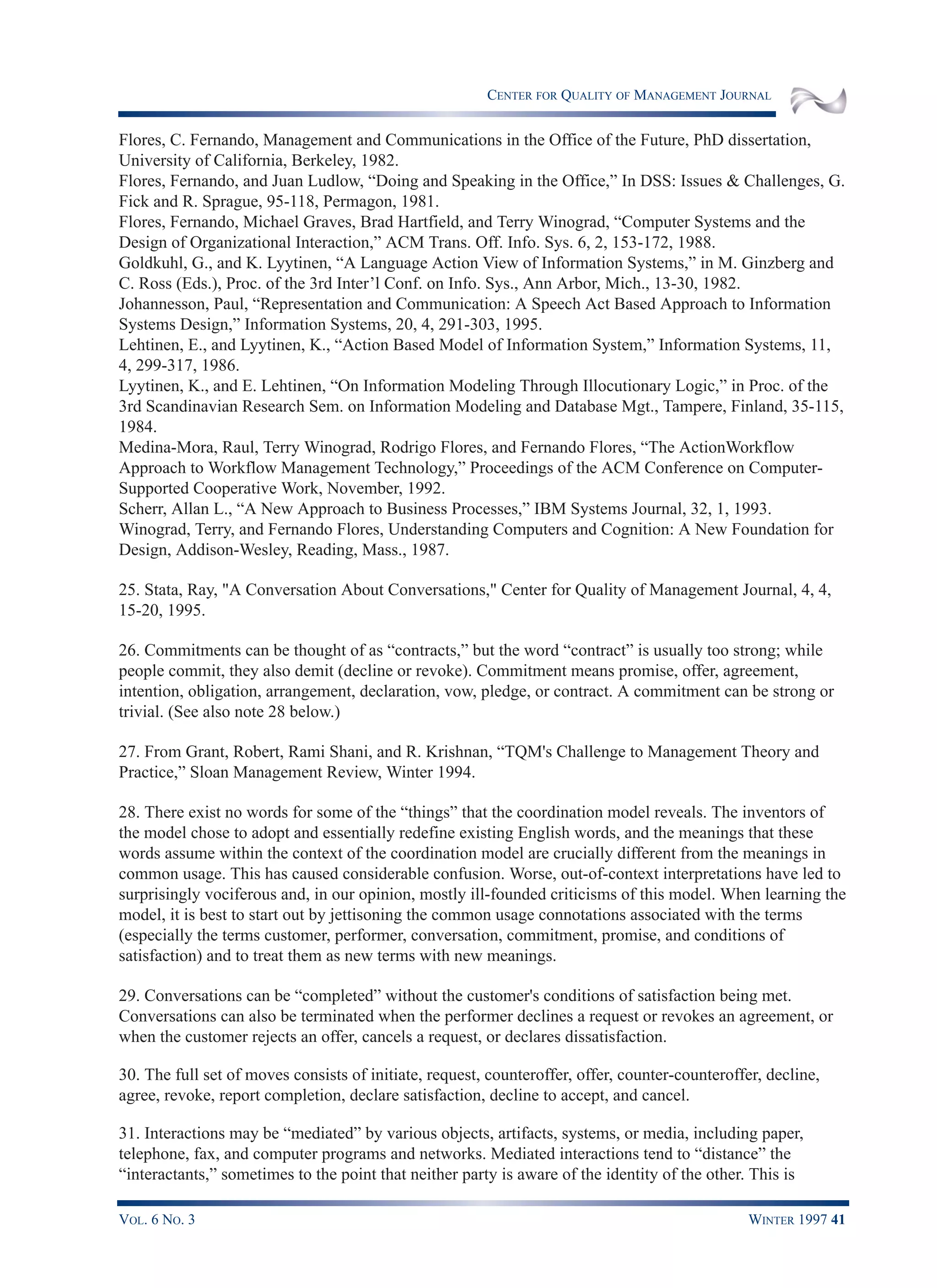 CENTER FOR QUALITY OF MANAGEMENT JOURNAL
VOL. 6 NO. 3 WINTER 1997 41
Flores, C. Fernando, Management and Communications in the Office of the Future, PhD dissertation,
University of California, Berkeley, 1982.
Flores, Fernando, and Juan Ludlow, “Doing and Speaking in the Office,” In DSS: Issues & Challenges, G.
Fick and R. Sprague, 95-118, Permagon, 1981.
Flores, Fernando, Michael Graves, Brad Hartfield, and Terry Winograd, “Computer Systems and the
Design of Organizational Interaction,” ACM Trans. Off. Info. Sys. 6, 2, 153-172, 1988.
Goldkuhl, G., and K. Lyytinen, “A Language Action View of Information Systems,” in M. Ginzberg and
C. Ross (Eds.), Proc. of the 3rd Inter’l Conf. on Info. Sys., Ann Arbor, Mich., 13-30, 1982.
Johannesson, Paul, “Representation and Communication: A Speech Act Based Approach to Information
Systems Design,” Information Systems, 20, 4, 291-303, 1995.
Lehtinen, E., and Lyytinen, K., “Action Based Model of Information System,” Information Systems, 11,
4, 299-317, 1986.
Lyytinen, K., and E. Lehtinen, “On Information Modeling Through Illocutionary Logic,” in Proc. of the
3rd Scandinavian Research Sem. on Information Modeling and Database Mgt., Tampere, Finland, 35-115,
1984.
Medina-Mora, Raul, Terry Winograd, Rodrigo Flores, and Fernando Flores, “The ActionWorkflow
Approach to Workflow Management Technology,” Proceedings of the ACM Conference on Computer-
Supported Cooperative Work, November, 1992.
Scherr, Allan L., “A New Approach to Business Processes,” IBM Systems Journal, 32, 1, 1993.
Winograd, Terry, and Fernando Flores, Understanding Computers and Cognition: A New Foundation for
Design, Addison-Wesley, Reading, Mass., 1987.
25. Stata, Ray, "A Conversation About Conversations," Center for Quality of Management Journal, 4, 4,
15-20, 1995.
26. Commitments can be thought of as “contracts,” but the word “contract” is usually too strong; while
people commit, they also demit (decline or revoke). Commitment means promise, offer, agreement,
intention, obligation, arrangement, declaration, vow, pledge, or contract. A commitment can be strong or
trivial. (See also note 28 below.)
27. From Grant, Robert, Rami Shani, and R. Krishnan, “TQM's Challenge to Management Theory and
Practice,” Sloan Management Review, Winter 1994.
28. There exist no words for some of the “things” that the coordination model reveals. The inventors of
the model chose to adopt and essentially redefine existing English words, and the meanings that these
words assume within the context of the coordination model are crucially different from the meanings in
common usage. This has caused considerable confusion. Worse, out-of-context interpretations have led to
surprisingly vociferous and, in our opinion, mostly ill-founded criticisms of this model. When learning the
model, it is best to start out by jettisoning the common usage connotations associated with the terms
(especially the terms customer, performer, conversation, commitment, promise, and conditions of
satisfaction) and to treat them as new terms with new meanings.
29. Conversations can be “completed” without the customer's conditions of satisfaction being met.
Conversations can also be terminated when the performer declines a request or revokes an agreement, or
when the customer rejects an offer, cancels a request, or declares dissatisfaction.
30. The full set of moves consists of initiate, request, counteroffer, offer, counter-counteroffer, decline,
agree, revoke, report completion, declare satisfaction, decline to accept, and cancel.
31. Interactions may be “mediated” by various objects, artifacts, systems, or media, including paper,
telephone, fax, and computer programs and networks. Mediated interactions tend to “distance” the
“interactants,” sometimes to the point that neither party is aware of the identity of the other. This is
 
