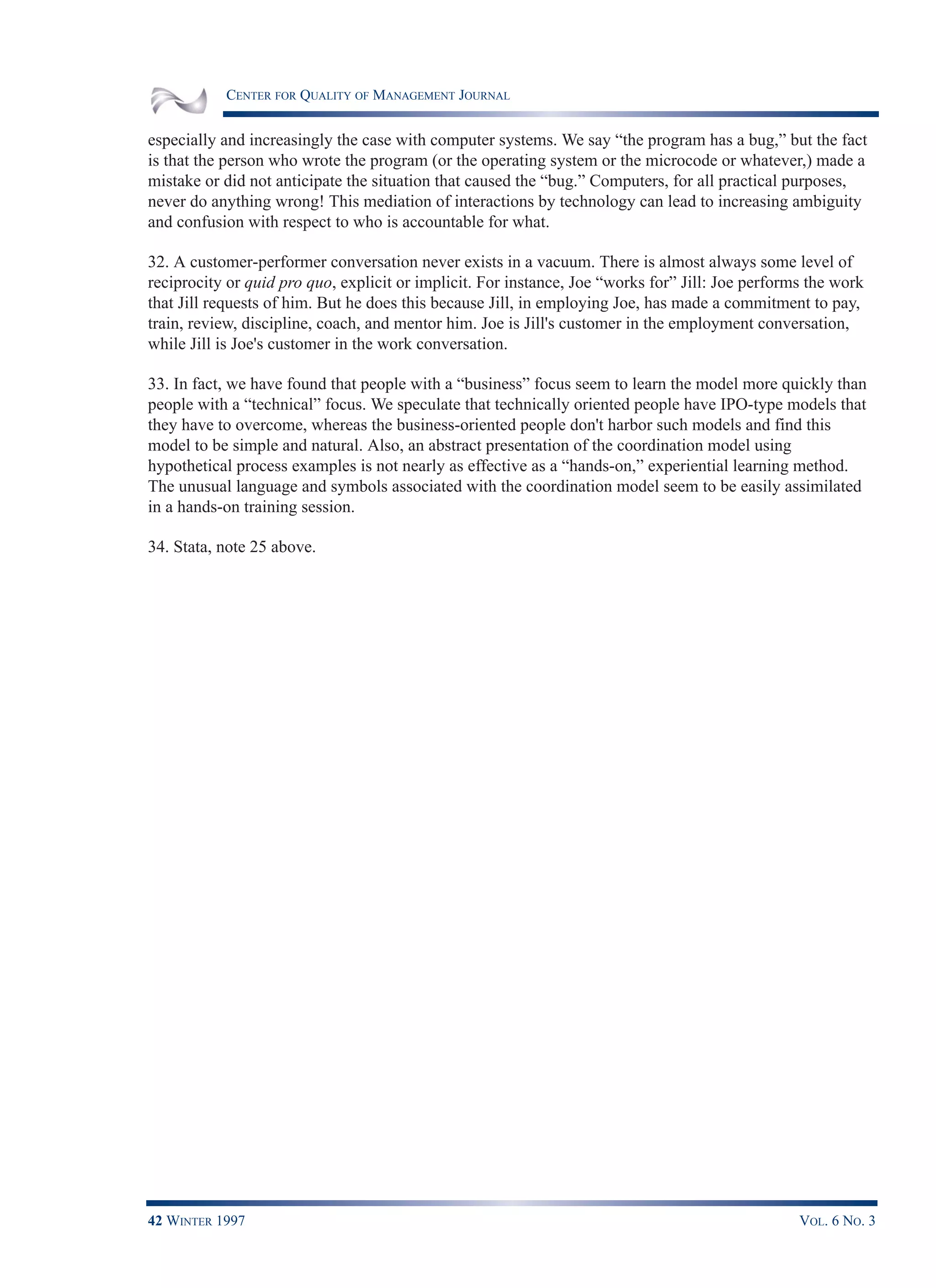 CENTER FOR QUALITY OF MANAGEMENT JOURNAL
42 WINTER 1997 VOL. 6 NO. 3
especially and increasingly the case with computer systems. We say “the program has a bug,” but the fact
is that the person who wrote the program (or the operating system or the microcode or whatever,) made a
mistake or did not anticipate the situation that caused the “bug.” Computers, for all practical purposes,
never do anything wrong! This mediation of interactions by technology can lead to increasing ambiguity
and confusion with respect to who is accountable for what.
32. A customer-performer conversation never exists in a vacuum. There is almost always some level of
reciprocity or quid pro quo, explicit or implicit. For instance, Joe “works for” Jill: Joe performs the work
that Jill requests of him. But he does this because Jill, in employing Joe, has made a commitment to pay,
train, review, discipline, coach, and mentor him. Joe is Jill's customer in the employment conversation,
while Jill is Joe's customer in the work conversation.
33. In fact, we have found that people with a “business” focus seem to learn the model more quickly than
people with a “technical” focus. We speculate that technically oriented people have IPO-type models that
they have to overcome, whereas the business-oriented people don't harbor such models and find this
model to be simple and natural. Also, an abstract presentation of the coordination model using
hypothetical process examples is not nearly as effective as a “hands-on,” experiential learning method.
The unusual language and symbols associated with the coordination model seem to be easily assimilated
in a hands-on training session.
34. Stata, note 25 above.
 